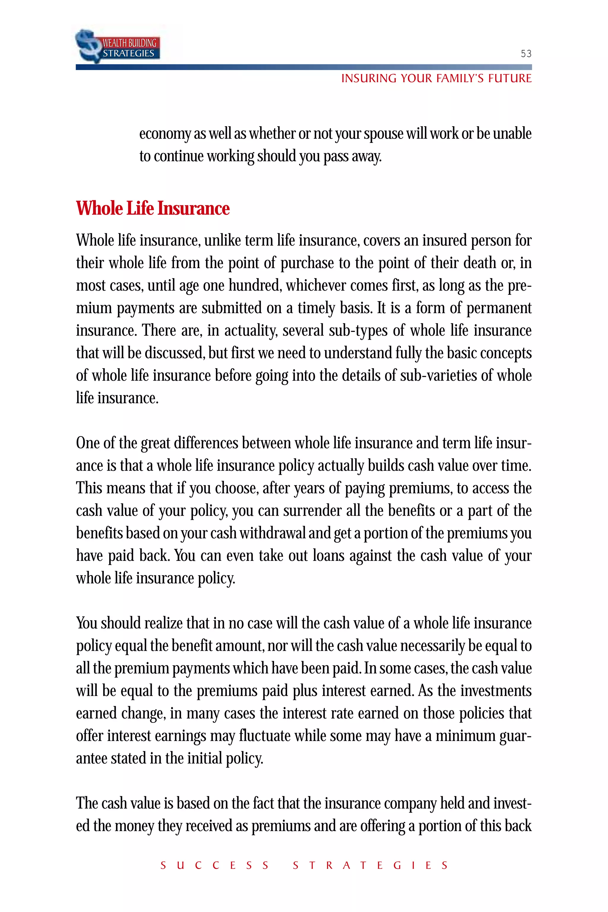 WEALTH BUILDING
    STRATEGIES                                                                 53

                                                INSURING YOUR FAMILY’S FUTURE



              economy as well as whether or not your spouse will work or be unable
              to continue working should you pass away.


Whole Life Insurance
Whole life insurance, unlike term life insurance, covers an insured person for
their whole life from the point of purchase to the point of their death or, in
most cases, until age one hundred, whichever comes first, as long as the pre-
mium payments are submitted on a timely basis. It is a form of permanent
insurance. There are, in actuality, several sub-types of whole life insurance
that will be discussed, but first we need to understand fully the basic concepts
of whole life insurance before going into the details of sub-varieties of whole
life insurance.

One of the great differences between whole life insurance and term life insur-
ance is that a whole life insurance policy actually builds cash value over time.
This means that if you choose, after years of paying premiums, to access the
cash value of your policy, you can surrender all the benefits or a part of the
benefits based on your cash withdrawal and get a portion of the premiums you
have paid back. You can even take out loans against the cash value of your
whole life insurance policy.

You should realize that in no case will the cash value of a whole life insurance
policy equal the benefit amount, nor will the cash value necessarily be equal to
all the premium payments which have been paid.In some cases,the cash value
will be equal to the premiums paid plus interest earned. As the investments
earned change, in many cases the interest rate earned on those policies that
offer interest earnings may fluctuate while some may have a minimum guar-
antee stated in the initial policy.

The cash value is based on the fact that the insurance company held and invest-
ed the money they received as premiums and are offering a portion of this back

                      S U C C E S S     S T R A T E G I E S
 