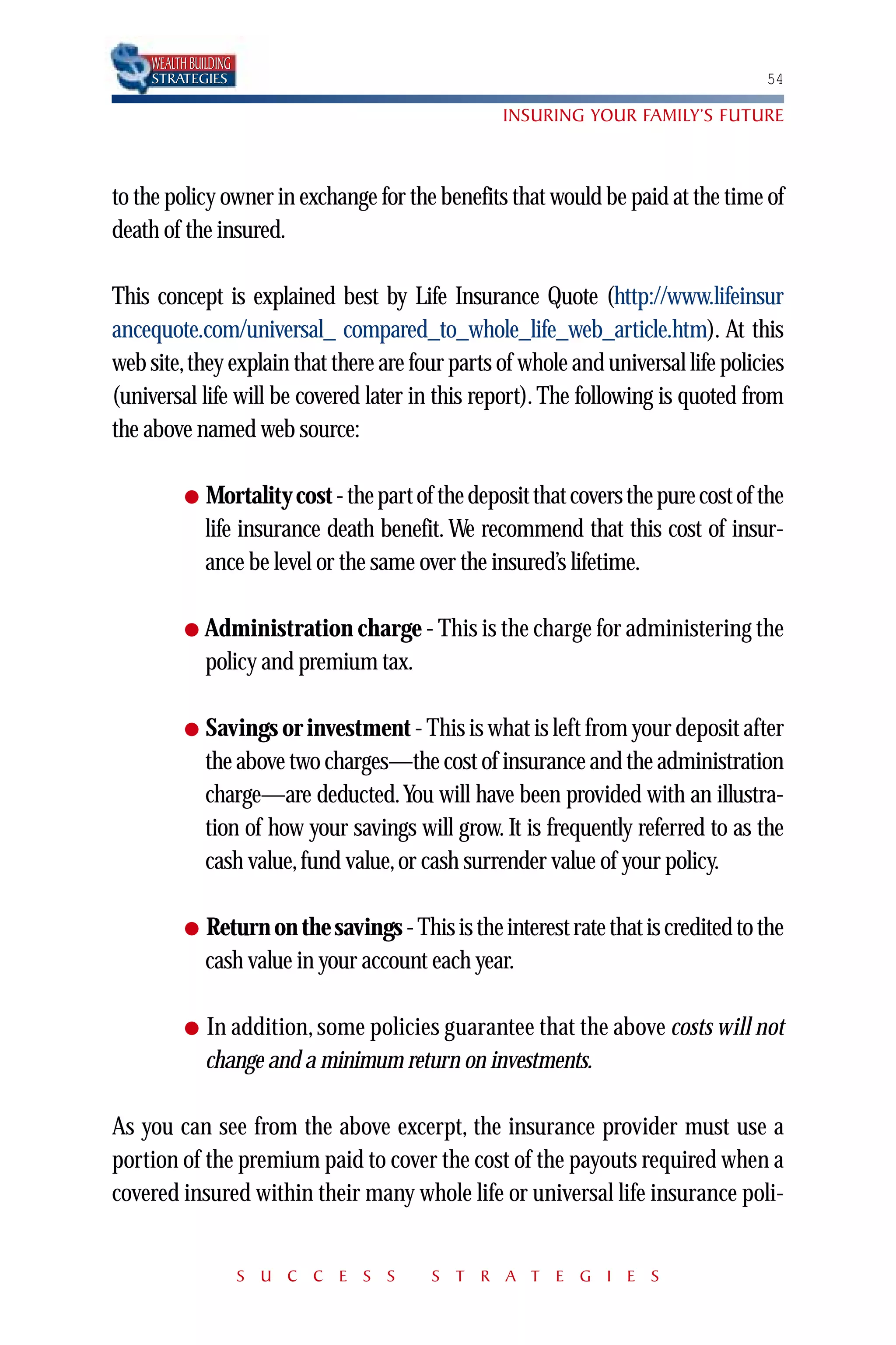 WEALTH BUILDING
    STRATEGIES                                                                      54

                                                   INSURING YOUR FAMILY’S FUTURE



to the policy owner in exchange for the benefits that would be paid at the time of
death of the insured.

This concept is explained best by Life Insurance Quote (http://www.lifeinsur
ancequote.com/universal_ compared_to_whole_life_web_article.htm). At this
web site,they explain that there are four parts of whole and universal life policies
(universal life will be covered later in this report). The following is quoted from
the above named web source:

          ●   Mortality cost - the part of the deposit that covers the pure cost of the
              life insurance death benefit. We recommend that this cost of insur-
              ance be level or the same over the insured’s lifetime.

          ● Administration charge - This is the charge for administering the
              policy and premium tax.

          ●   Savings or investment - This is what is left from your deposit after
              the above two charges—the cost of insurance and the administration
              charge—are deducted.You will have been provided with an illustra-
              tion of how your savings will grow. It is frequently referred to as the
              cash value, fund value, or cash surrender value of your policy.

          ●   Return on the savings - This is the interest rate that is credited to the
              cash value in your account each year.

          ●   In addition, some policies guarantee that the above costs will not
              change and a minimum return on investments.

As you can see from the above excerpt, the insurance provider must use a
portion of the premium paid to cover the cost of the payouts required when a
covered insured within their many whole life or universal life insurance poli-


                      S U C C E S S       S T R A T E G I E S
 