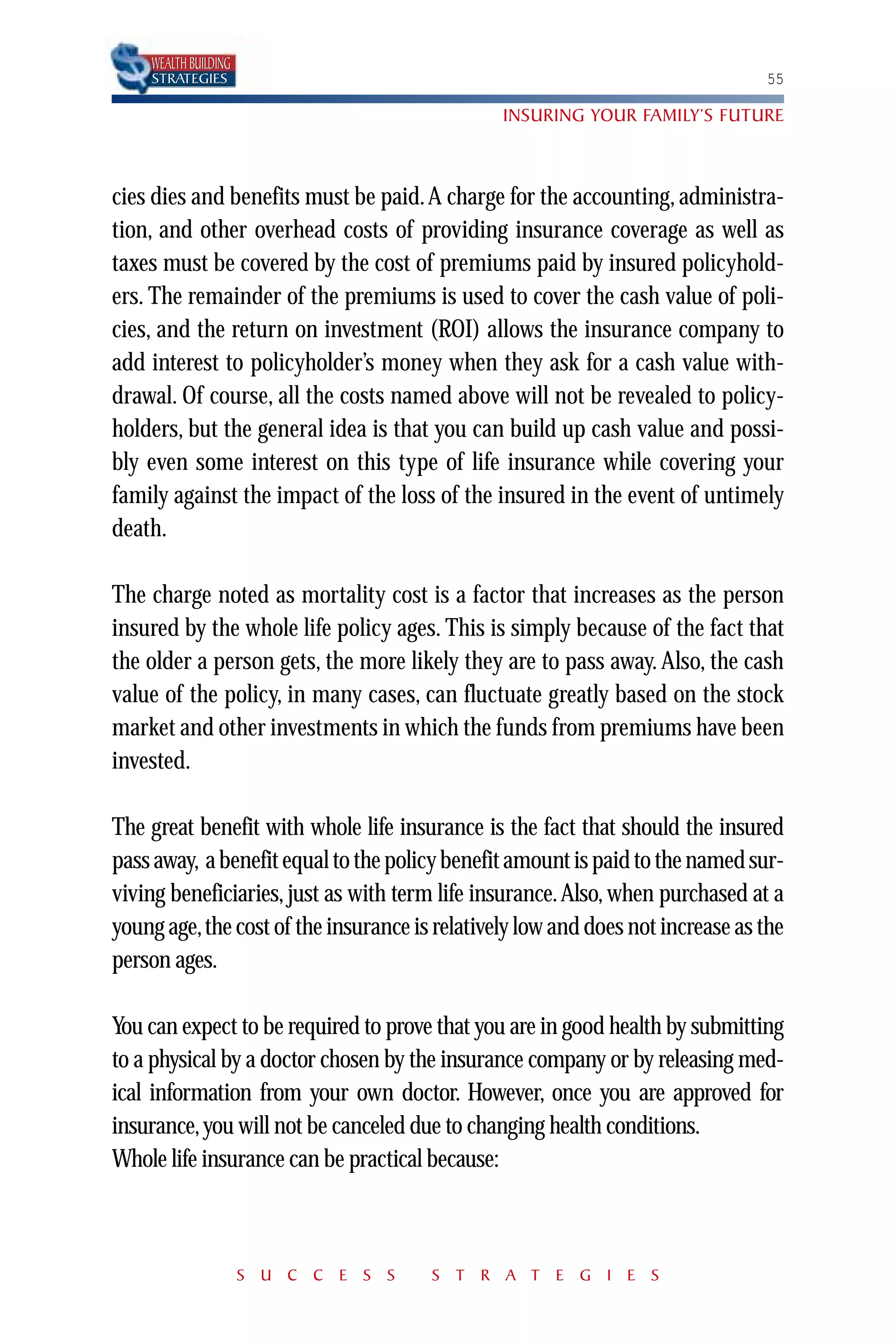 WEALTH BUILDING
    STRATEGIES                                                                 55

                                               INSURING YOUR FAMILY’S FUTURE



cies dies and benefits must be paid. A charge for the accounting, administra-
tion, and other overhead costs of providing insurance coverage as well as
taxes must be covered by the cost of premiums paid by insured policyhold-
ers. The remainder of the premiums is used to cover the cash value of poli-
cies, and the return on investment (ROI) allows the insurance company to
add interest to policyholder’s money when they ask for a cash value with-
drawal. Of course, all the costs named above will not be revealed to policy-
holders, but the general idea is that you can build up cash value and possi-
bly even some interest on this type of life insurance while covering your
family against the impact of the loss of the insured in the event of untimely
death.

The charge noted as mortality cost is a factor that increases as the person
insured by the whole life policy ages. This is simply because of the fact that
the older a person gets, the more likely they are to pass away. Also, the cash
value of the policy, in many cases, can fluctuate greatly based on the stock
market and other investments in which the funds from premiums have been
invested.

The great benefit with whole life insurance is the fact that should the insured
pass away, a benefit equal to the policy benefit amount is paid to the named sur-
viving beneficiaries, just as with term life insurance. Also, when purchased at a
young age,the cost of the insurance is relatively low and does not increase as the
person ages.

You can expect to be required to prove that you are in good health by submitting
to a physical by a doctor chosen by the insurance company or by releasing med-
ical information from your own doctor. However, once you are approved for
insurance, you will not be canceled due to changing health conditions.
Whole life insurance can be practical because:



                      S U C C E S S    S T R A T E G I E S
 