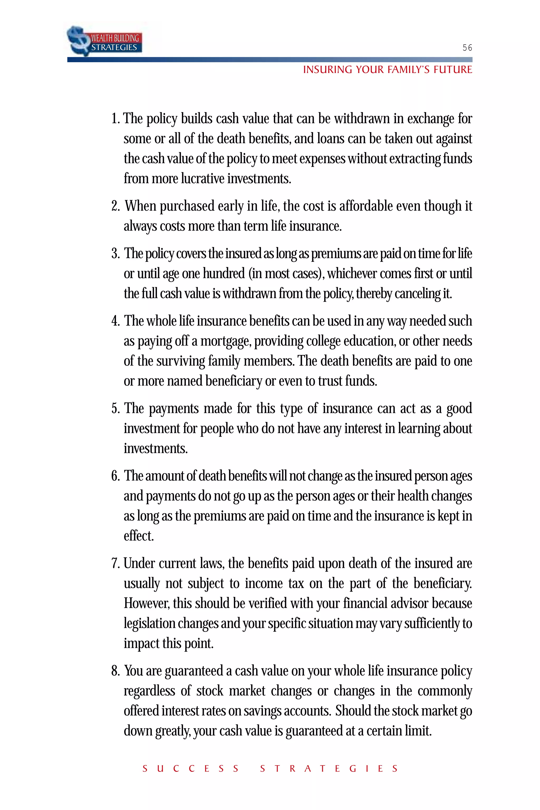 WEALTH BUILDING
STRATEGIES                                                                       56

                                               INSURING YOUR FAMILY’S FUTURE



      1. The policy builds cash value that can be withdrawn in exchange for
         some or all of the death benefits, and loans can be taken out against
         the cash value of the policy to meet expenses without extracting funds
         from more lucrative investments.
      2. When purchased early in life, the cost is affordable even though it
         always costs more than term life insurance.
      3. The policy covers the insured as long as premiums are paid on time for life
         or until age one hundred (in most cases), whichever comes first or until
         the full cash value is withdrawn from the policy,thereby canceling it.
      4. The whole life insurance benefits can be used in any way needed such
         as paying off a mortgage, providing college education, or other needs
         of the surviving family members. The death benefits are paid to one
         or more named beneficiary or even to trust funds.
      5. The payments made for this type of insurance can act as a good
         investment for people who do not have any interest in learning about
         investments.
      6. The amount of death benefits will not change as the insured person ages
         and payments do not go up as the person ages or their health changes
         as long as the premiums are paid on time and the insurance is kept in
         effect.
      7. Under current laws, the benefits paid upon death of the insured are
         usually not subject to income tax on the part of the beneficiary.
         However, this should be verified with your financial advisor because
         legislation changes and your specific situation may vary sufficiently to
         impact this point.
      8. You are guaranteed a cash value on your whole life insurance policy
         regardless of stock market changes or changes in the commonly
         offered interest rates on savings accounts. Should the stock market go
         down greatly, your cash value is guaranteed at a certain limit.

                  S U C C E S S       S T R A T E G I E S
 