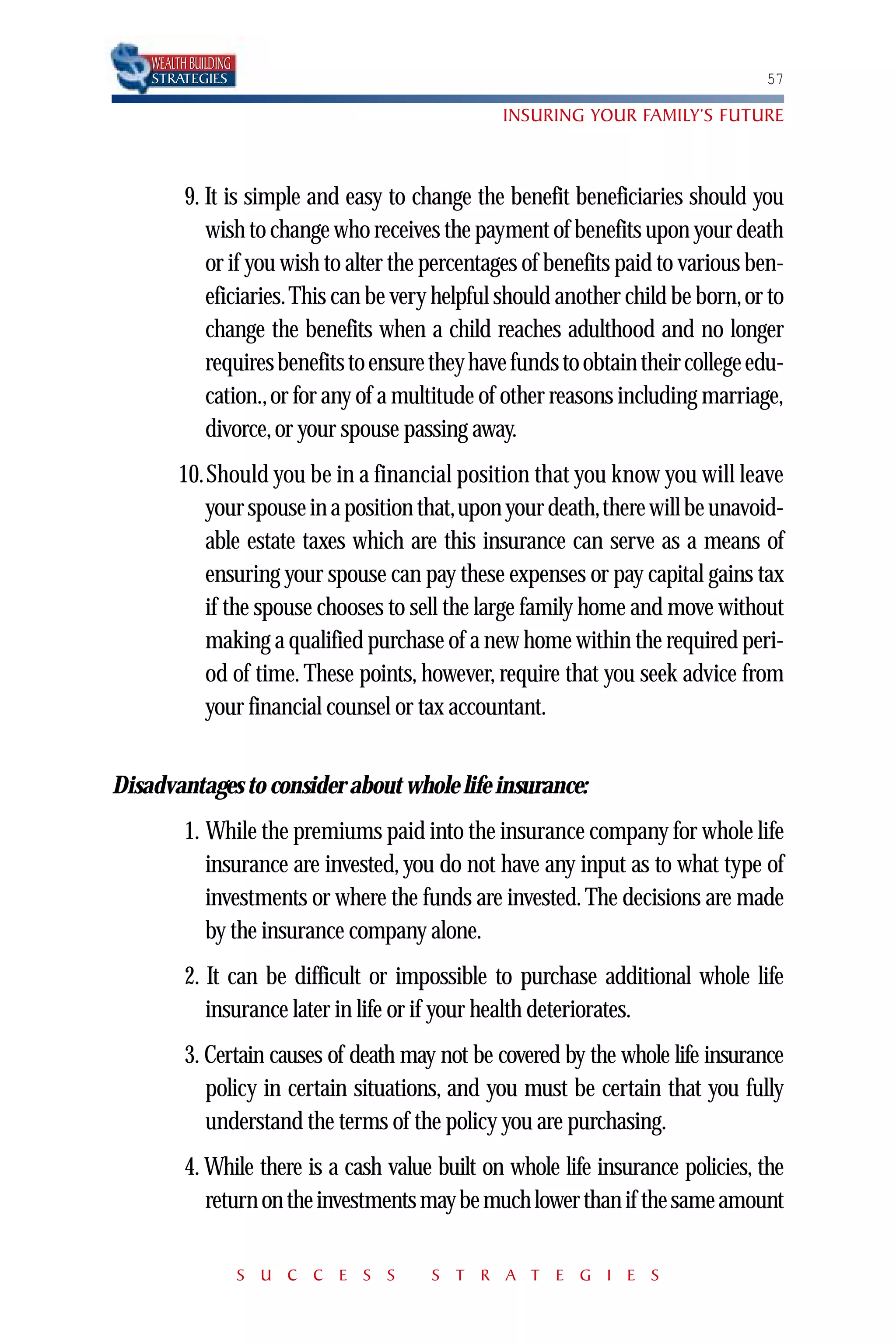 WEALTH BUILDING
    STRATEGIES                                                                    57

                                                 INSURING YOUR FAMILY’S FUTURE



          9. It is simple and easy to change the benefit beneficiaries should you
             wish to change who receives the payment of benefits upon your death
             or if you wish to alter the percentages of benefits paid to various ben-
             eficiaries.This can be very helpful should another child be born, or to
             change the benefits when a child reaches adulthood and no longer
             requires benefits to ensure they have funds to obtain their college edu-
             cation., or for any of a multitude of other reasons including marriage,
             divorce, or your spouse passing away.
         10.Should you be in a financial position that you know you will leave
            your spouse in a position that,upon your death,there will be unavoid-
            able estate taxes which are this insurance can serve as a means of
            ensuring your spouse can pay these expenses or pay capital gains tax
            if the spouse chooses to sell the large family home and move without
            making a qualified purchase of a new home within the required peri-
            od of time. These points, however, require that you seek advice from
            your financial counsel or tax accountant.


Disadvantages to consider about whole life insurance:
          1. While the premiums paid into the insurance company for whole life
             insurance are invested, you do not have any input as to what type of
             investments or where the funds are invested. The decisions are made
             by the insurance company alone.
          2. It can be difficult or impossible to purchase additional whole life
             insurance later in life or if your health deteriorates.
          3. Certain causes of death may not be covered by the whole life insurance
             policy in certain situations, and you must be certain that you fully
             understand the terms of the policy you are purchasing.
          4. While there is a cash value built on whole life insurance policies, the
             return on the investments may be much lower than if the same amount

                      S U C C E S S     S T R A T E G I E S
 