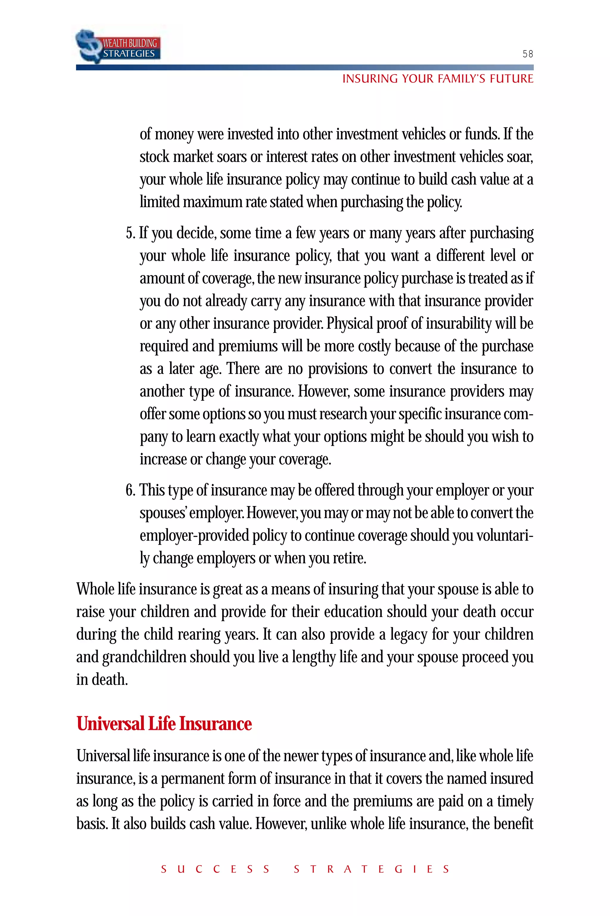 WEALTH BUILDING
    STRATEGIES                                                                    58

                                                  INSURING YOUR FAMILY’S FUTURE



              of money were invested into other investment vehicles or funds. If the
              stock market soars or interest rates on other investment vehicles soar,
              your whole life insurance policy may continue to build cash value at a
              limited maximum rate stated when purchasing the policy.
          5. If you decide, some time a few years or many years after purchasing
             your whole life insurance policy, that you want a different level or
             amount of coverage,the new insurance policy purchase is treated as if
             you do not already carry any insurance with that insurance provider
             or any other insurance provider. Physical proof of insurability will be
             required and premiums will be more costly because of the purchase
             as a later age. There are no provisions to convert the insurance to
             another type of insurance. However, some insurance providers may
             offer some options so you must research your specific insurance com-
             pany to learn exactly what your options might be should you wish to
             increase or change your coverage.
          6. This type of insurance may be offered through your employer or your
             spouses’employer.However,you may or may not be able to convert the
             employer-provided policy to continue coverage should you voluntari-
             ly change employers or when you retire.
Whole life insurance is great as a means of insuring that your spouse is able to
raise your children and provide for their education should your death occur
during the child rearing years. It can also provide a legacy for your children
and grandchildren should you live a lengthy life and your spouse proceed you
in death.

Universal Life Insurance
Universal life insurance is one of the newer types of insurance and,like whole life
insurance, is a permanent form of insurance in that it covers the named insured
as long as the policy is carried in force and the premiums are paid on a timely
basis. It also builds cash value. However, unlike whole life insurance, the benefit

                      S U C C E S S      S T R A T E G I E S
 
