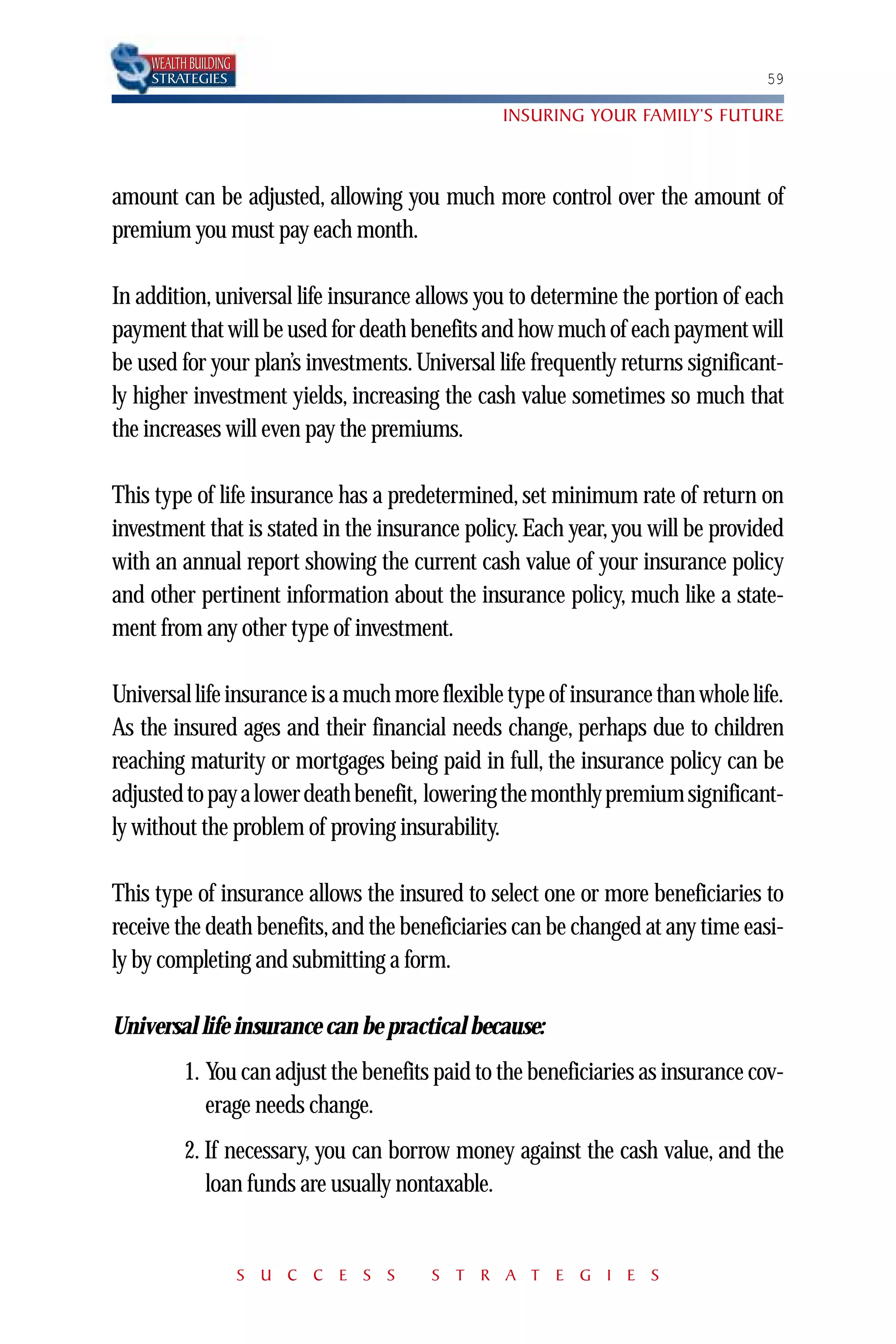 WEALTH BUILDING
    STRATEGIES                                                                   59

                                                 INSURING YOUR FAMILY’S FUTURE



amount can be adjusted, allowing you much more control over the amount of
premium you must pay each month.

In addition, universal life insurance allows you to determine the portion of each
payment that will be used for death benefits and how much of each payment will
be used for your plan’s investments. Universal life frequently returns significant-
ly higher investment yields, increasing the cash value sometimes so much that
the increases will even pay the premiums.

This type of life insurance has a predetermined, set minimum rate of return on
investment that is stated in the insurance policy. Each year, you will be provided
with an annual report showing the current cash value of your insurance policy
and other pertinent information about the insurance policy, much like a state-
ment from any other type of investment.

Universal life insurance is a much more flexible type of insurance than whole life.
As the insured ages and their financial needs change, perhaps due to children
reaching maturity or mortgages being paid in full, the insurance policy can be
adjusted to pay a lower death benefit, lowering the monthly premium significant-
ly without the problem of proving insurability.

This type of insurance allows the insured to select one or more beneficiaries to
receive the death benefits, and the beneficiaries can be changed at any time easi-
ly by completing and submitting a form.

Universal life insurance can be practical because:
          1. You can adjust the benefits paid to the beneficiaries as insurance cov-
             erage needs change.
          2. If necessary, you can borrow money against the cash value, and the
             loan funds are usually nontaxable.


                      S U C C E S S     S T R A T E G I E S
 