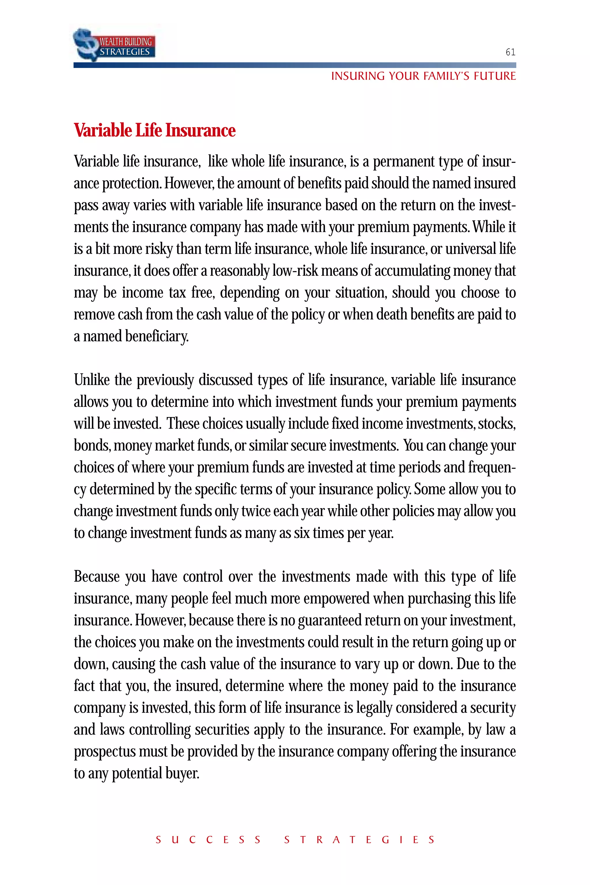 WEALTH BUILDING
     STRATEGIES                                                                   61

                                                 INSURING YOUR FAMILY’S FUTURE



Variable Life Insurance
Variable life insurance, like whole life insurance, is a permanent type of insur-
ance protection.However,the amount of benefits paid should the named insured
pass away varies with variable life insurance based on the return on the invest-
ments the insurance company has made with your premium payments.While it
is a bit more risky than term life insurance, whole life insurance, or universal life
insurance,it does offer a reasonably low-risk means of accumulating money that
may be income tax free, depending on your situation, should you choose to
remove cash from the cash value of the policy or when death benefits are paid to
a named beneficiary.

Unlike the previously discussed types of life insurance, variable life insurance
allows you to determine into which investment funds your premium payments
will be invested. These choices usually include fixed income investments,stocks,
bonds,money market funds,or similar secure investments. You can change your
choices of where your premium funds are invested at time periods and frequen-
cy determined by the specific terms of your insurance policy. Some allow you to
change investment funds only twice each year while other policies may allow you
to change investment funds as many as six times per year.

Because you have control over the investments made with this type of life
insurance, many people feel much more empowered when purchasing this life
insurance. However, because there is no guaranteed return on your investment,
the choices you make on the investments could result in the return going up or
down, causing the cash value of the insurance to vary up or down. Due to the
fact that you, the insured, determine where the money paid to the insurance
company is invested, this form of life insurance is legally considered a security
and laws controlling securities apply to the insurance. For example, by law a
prospectus must be provided by the insurance company offering the insurance
to any potential buyer.


                       S U C C E S S    S T R A T E G I E S
 