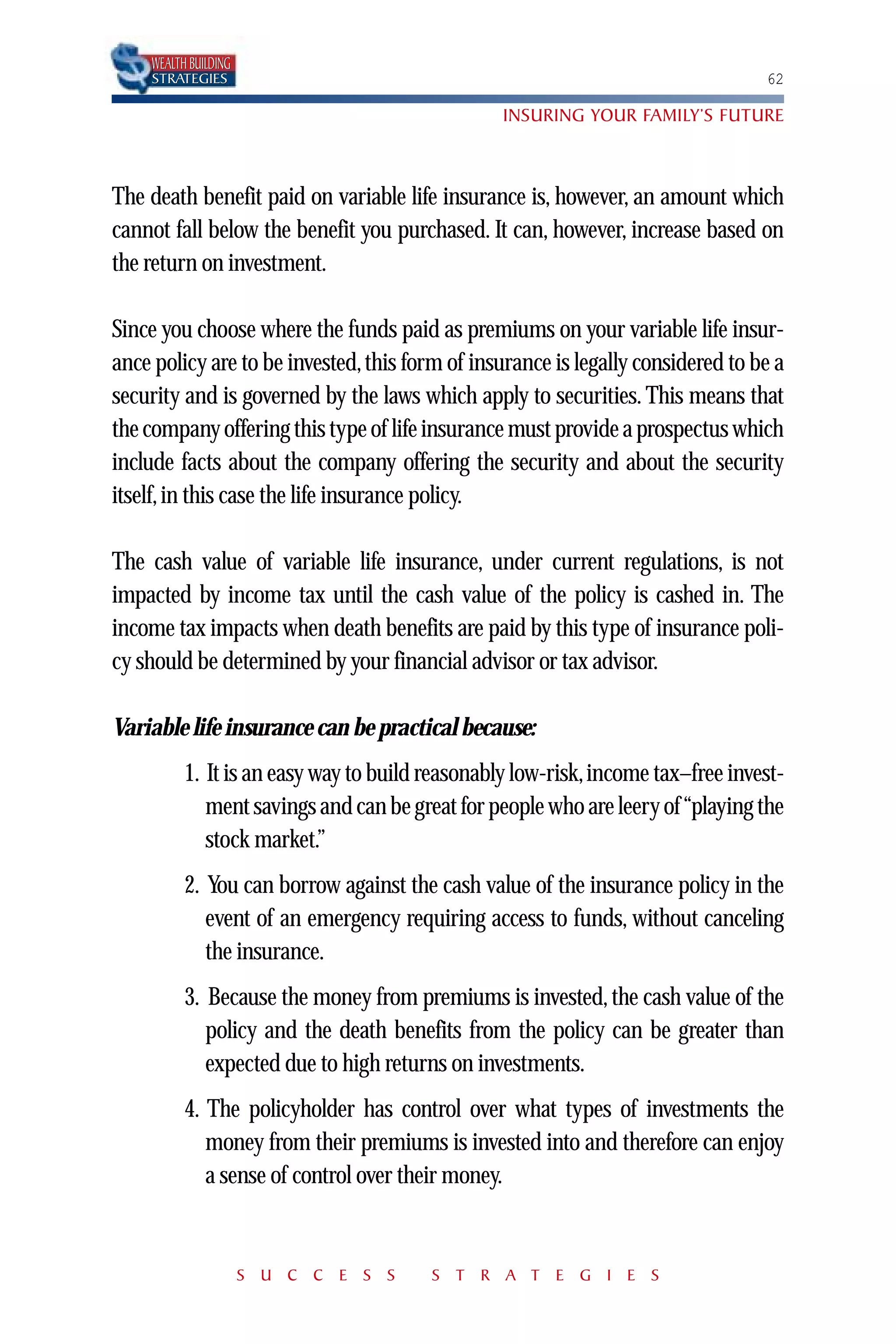 WEALTH BUILDING
    STRATEGIES                                                                   62

                                                INSURING YOUR FAMILY’S FUTURE



The death benefit paid on variable life insurance is, however, an amount which
cannot fall below the benefit you purchased. It can, however, increase based on
the return on investment.

Since you choose where the funds paid as premiums on your variable life insur-
ance policy are to be invested, this form of insurance is legally considered to be a
security and is governed by the laws which apply to securities. This means that
the company offering this type of life insurance must provide a prospectus which
include facts about the company offering the security and about the security
itself, in this case the life insurance policy.

The cash value of variable life insurance, under current regulations, is not
impacted by income tax until the cash value of the policy is cashed in. The
income tax impacts when death benefits are paid by this type of insurance poli-
cy should be determined by your financial advisor or tax advisor.

Variable life insurance can be practical because:
          1. It is an easy way to build reasonably low-risk,income tax–free invest-
             ment savings and can be great for people who are leery of“playing the
             stock market.”
          2. You can borrow against the cash value of the insurance policy in the
             event of an emergency requiring access to funds, without canceling
             the insurance.
          3. Because the money from premiums is invested, the cash value of the
             policy and the death benefits from the policy can be greater than
             expected due to high returns on investments.
          4. The policyholder has control over what types of investments the
             money from their premiums is invested into and therefore can enjoy
             a sense of control over their money.


                      S U C C E S S     S T R A T E G I E S
 