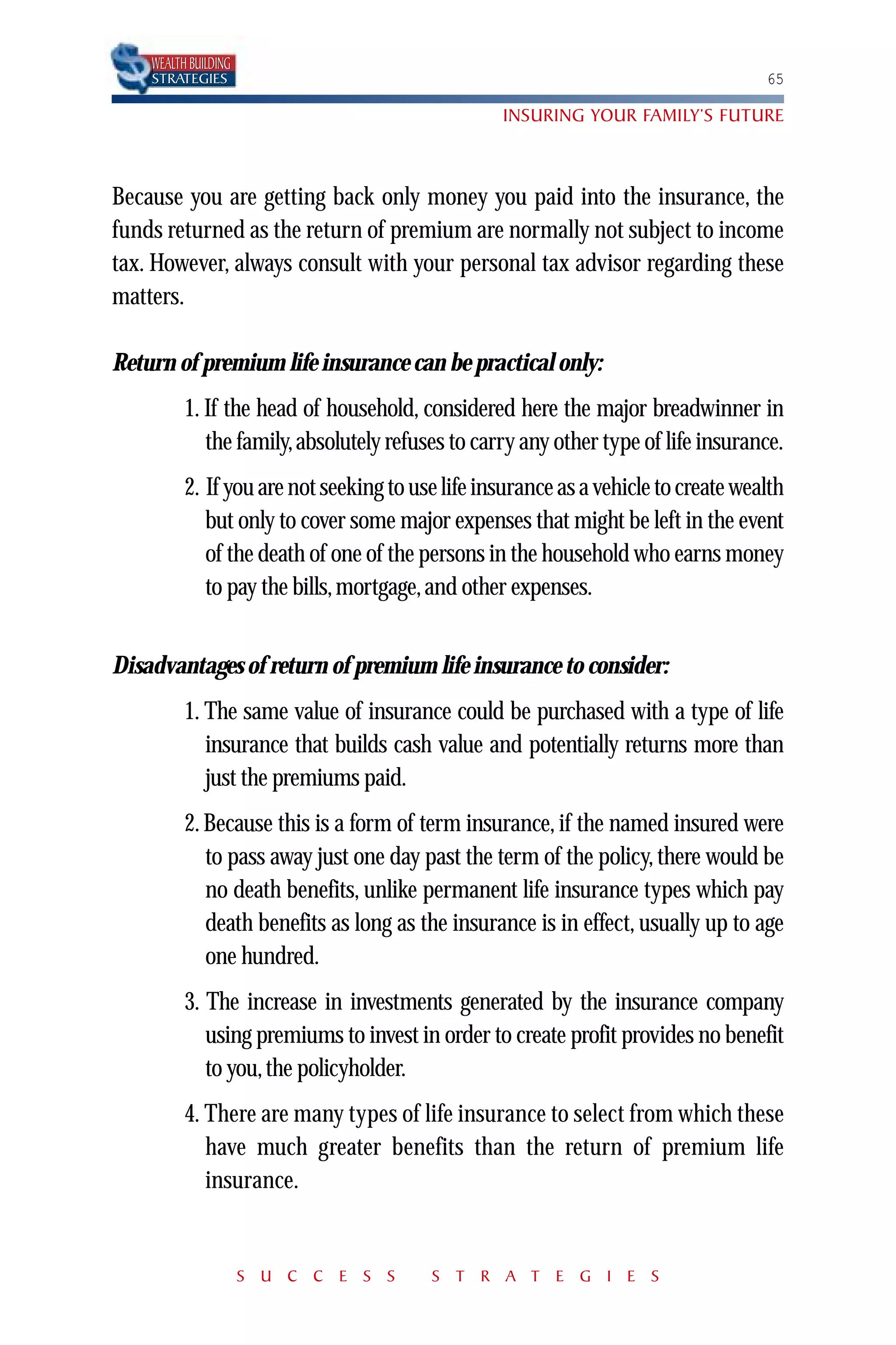 WEALTH BUILDING
    STRATEGIES                                                                      65

                                                  INSURING YOUR FAMILY’S FUTURE



Because you are getting back only money you paid into the insurance, the
funds returned as the return of premium are normally not subject to income
tax. However, always consult with your personal tax advisor regarding these
matters.

Return of premium life insurance can be practical only:
          1. If the head of household, considered here the major breadwinner in
             the family, absolutely refuses to carry any other type of life insurance.
          2. If you are not seeking to use life insurance as a vehicle to create wealth
             but only to cover some major expenses that might be left in the event
             of the death of one of the persons in the household who earns money
             to pay the bills, mortgage, and other expenses.


Disadvantages of return of premium life insurance to consider:
          1. The same value of insurance could be purchased with a type of life
             insurance that builds cash value and potentially returns more than
             just the premiums paid.
          2. Because this is a form of term insurance, if the named insured were
             to pass away just one day past the term of the policy, there would be
             no death benefits, unlike permanent life insurance types which pay
             death benefits as long as the insurance is in effect, usually up to age
             one hundred.
          3. The increase in investments generated by the insurance company
             using premiums to invest in order to create profit provides no benefit
             to you, the policyholder.
          4. There are many types of life insurance to select from which these
             have much greater benefits than the return of premium life
             insurance.


                      S U C C E S S      S T R A T E G I E S
 