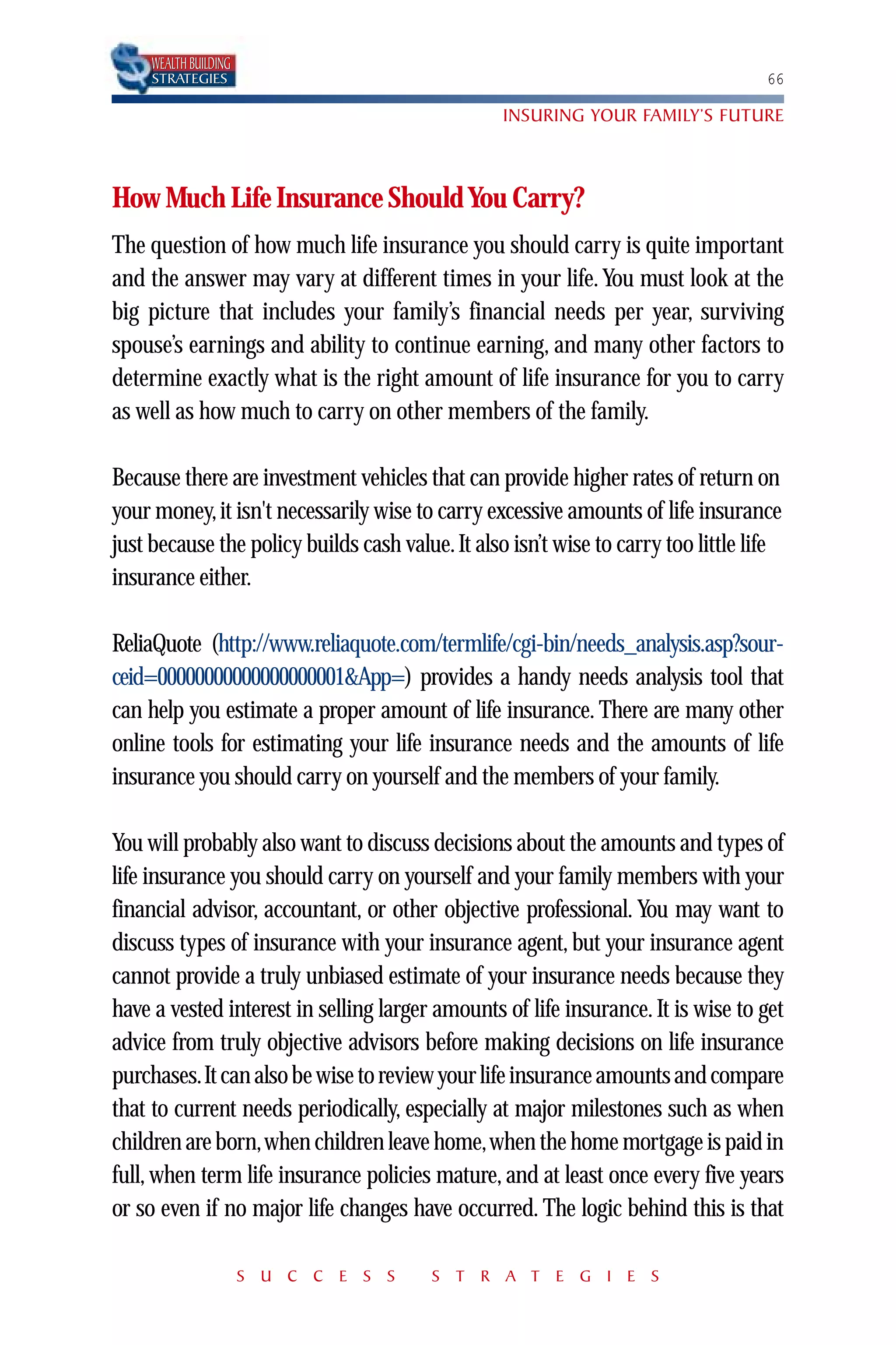 WEALTH BUILDING
     STRATEGIES                                                                     66

                                                  INSURING YOUR FAMILY’S FUTURE



How Much Life Insurance Should You Carry?
The question of how much life insurance you should carry is quite important
and the answer may vary at different times in your life. You must look at the
big picture that includes your family’s financial needs per year, surviving
spouse’s earnings and ability to continue earning, and many other factors to
determine exactly what is the right amount of life insurance for you to carry
as well as how much to carry on other members of the family.

Because there are investment vehicles that can provide higher rates of return on
your money, it isn't necessarily wise to carry excessive amounts of life insurance
just because the policy builds cash value. It also isn’t wise to carry too little life
insurance either.

ReliaQuote (http://www.reliaquote.com/termlife/cgi-bin/needs_analysis.asp?sour-
ceid=00000000000000000001&App=) provides a handy needs analysis tool that
can help you estimate a proper amount of life insurance. There are many other
online tools for estimating your life insurance needs and the amounts of life
insurance you should carry on yourself and the members of your family.

You will probably also want to discuss decisions about the amounts and types of
life insurance you should carry on yourself and your family members with your
financial advisor, accountant, or other objective professional. You may want to
discuss types of insurance with your insurance agent, but your insurance agent
cannot provide a truly unbiased estimate of your insurance needs because they
have a vested interest in selling larger amounts of life insurance. It is wise to get
advice from truly objective advisors before making decisions on life insurance
purchases.It can also be wise to review your life insurance amounts and compare
that to current needs periodically, especially at major milestones such as when
children are born,when children leave home,when the home mortgage is paid in
full, when term life insurance policies mature, and at least once every five years
or so even if no major life changes have occurred. The logic behind this is that

                       S U C C E S S     S T R A T E G I E S
 