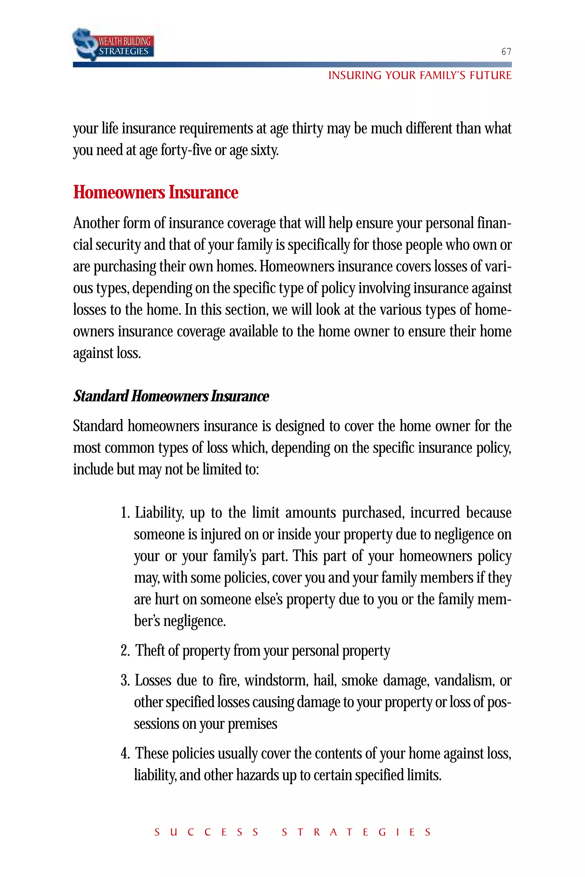 WEALTH BUILDING
    STRATEGIES                                                                  67

                                                INSURING YOUR FAMILY’S FUTURE



your life insurance requirements at age thirty may be much different than what
you need at age forty-five or age sixty.

Homeowners Insurance
Another form of insurance coverage that will help ensure your personal finan-
cial security and that of your family is specifically for those people who own or
are purchasing their own homes. Homeowners insurance covers losses of vari-
ous types, depending on the specific type of policy involving insurance against
losses to the home. In this section, we will look at the various types of home-
owners insurance coverage available to the home owner to ensure their home
against loss.

Standard Homeowners Insurance
Standard homeowners insurance is designed to cover the home owner for the
most common types of loss which, depending on the specific insurance policy,
include but may not be limited to:

          1. Liability, up to the limit amounts purchased, incurred because
             someone is injured on or inside your property due to negligence on
             your or your family’s part. This part of your homeowners policy
             may, with some policies, cover you and your family members if they
             are hurt on someone else’s property due to you or the family mem-
             ber’s negligence.
          2. Theft of property from your personal property
          3. Losses due to fire, windstorm, hail, smoke damage, vandalism, or
             other specified losses causing damage to your property or loss of pos-
             sessions on your premises
          4. These policies usually cover the contents of your home against loss,
             liability, and other hazards up to certain specified limits.


                      S U C C E S S     S T R A T E G I E S
 