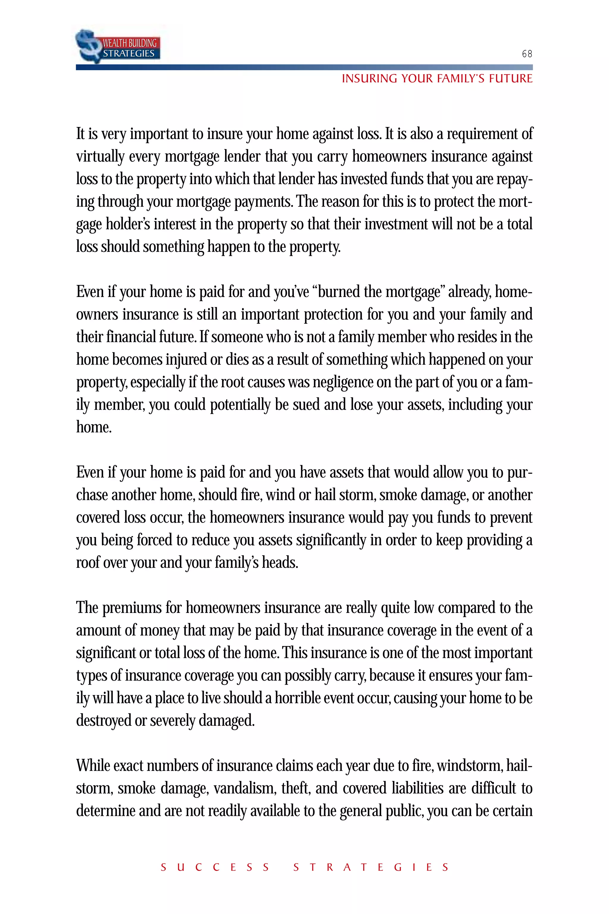 WEALTH BUILDING
    STRATEGIES                                                                  68

                                                INSURING YOUR FAMILY’S FUTURE



It is very important to insure your home against loss. It is also a requirement of
virtually every mortgage lender that you carry homeowners insurance against
loss to the property into which that lender has invested funds that you are repay-
ing through your mortgage payments. The reason for this is to protect the mort-
gage holder’s interest in the property so that their investment will not be a total
loss should something happen to the property.

Even if your home is paid for and you’ve “burned the mortgage” already, home-
owners insurance is still an important protection for you and your family and
their financial future. If someone who is not a family member who resides in the
home becomes injured or dies as a result of something which happened on your
property,especially if the root causes was negligence on the part of you or a fam-
ily member, you could potentially be sued and lose your assets, including your
home.

Even if your home is paid for and you have assets that would allow you to pur-
chase another home, should fire, wind or hail storm, smoke damage, or another
covered loss occur, the homeowners insurance would pay you funds to prevent
you being forced to reduce you assets significantly in order to keep providing a
roof over your and your family’s heads.

The premiums for homeowners insurance are really quite low compared to the
amount of money that may be paid by that insurance coverage in the event of a
significant or total loss of the home. This insurance is one of the most important
types of insurance coverage you can possibly carry, because it ensures your fam-
ily will have a place to live should a horrible event occur,causing your home to be
destroyed or severely damaged.

While exact numbers of insurance claims each year due to fire, windstorm, hail-
storm, smoke damage, vandalism, theft, and covered liabilities are difficult to
determine and are not readily available to the general public, you can be certain


                      S U C C E S S    S T R A T E G I E S
 