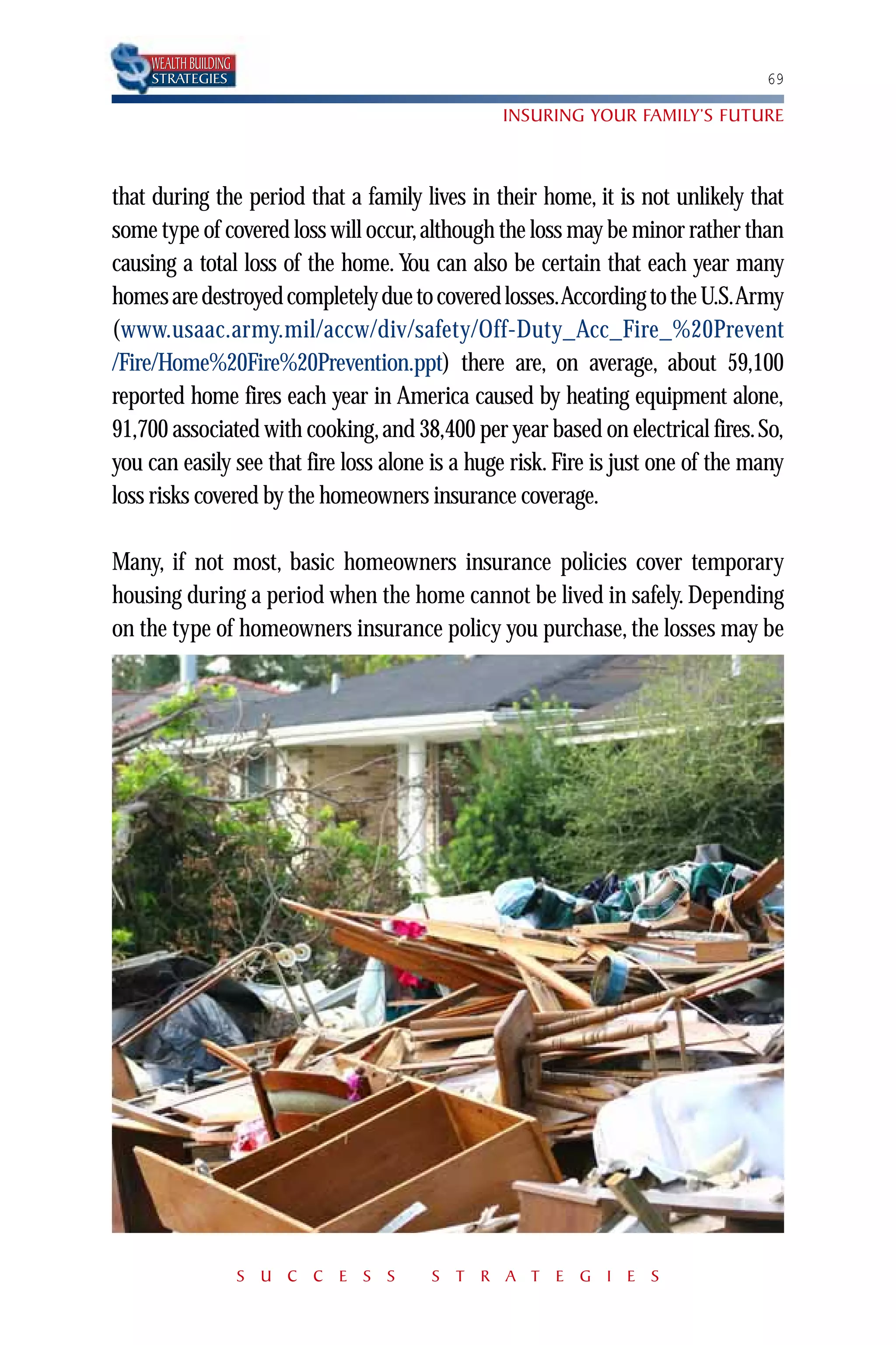 WEALTH BUILDING
    STRATEGIES                                                                   69

                                                INSURING YOUR FAMILY’S FUTURE



that during the period that a family lives in their home, it is not unlikely that
some type of covered loss will occur, although the loss may be minor rather than
causing a total loss of the home. You can also be certain that each year many
homes are destroyed completely due to covered losses.According to the U.S.Army
(www.usaac.army.mil/accw/div/safety/Off-Duty_Acc_Fire_%20Prevent
/Fire/Home%20Fire%20Prevention.ppt) there are, on average, about 59,100
reported home fires each year in America caused by heating equipment alone,
91,700 associated with cooking, and 38,400 per year based on electrical fires. So,
you can easily see that fire loss alone is a huge risk. Fire is just one of the many
loss risks covered by the homeowners insurance coverage.

Many, if not most, basic homeowners insurance policies cover temporary
housing during a period when the home cannot be lived in safely. Depending
on the type of homeowners insurance policy you purchase, the losses may be




                      S U C C E S S    S T R A T E G I E S
 