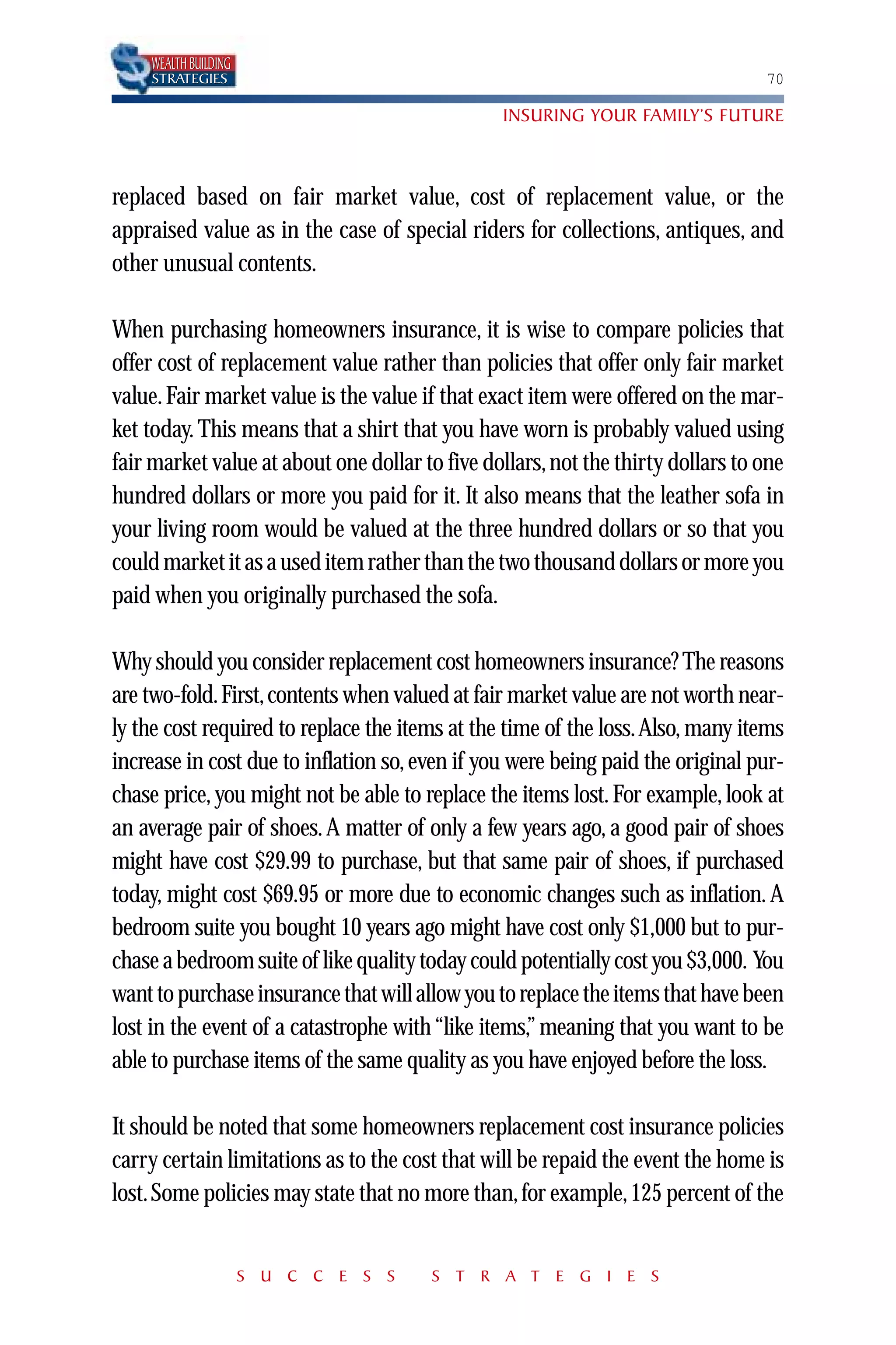 WEALTH BUILDING
    STRATEGIES                                                                   70

                                                INSURING YOUR FAMILY’S FUTURE



replaced based on fair market value, cost of replacement value, or the
appraised value as in the case of special riders for collections, antiques, and
other unusual contents.

When purchasing homeowners insurance, it is wise to compare policies that
offer cost of replacement value rather than policies that offer only fair market
value. Fair market value is the value if that exact item were offered on the mar-
ket today. This means that a shirt that you have worn is probably valued using
fair market value at about one dollar to five dollars, not the thirty dollars to one
hundred dollars or more you paid for it. It also means that the leather sofa in
your living room would be valued at the three hundred dollars or so that you
could market it as a used item rather than the two thousand dollars or more you
paid when you originally purchased the sofa.

Why should you consider replacement cost homeowners insurance? The reasons
are two-fold. First, contents when valued at fair market value are not worth near-
ly the cost required to replace the items at the time of the loss.Also, many items
increase in cost due to inflation so, even if you were being paid the original pur-
chase price, you might not be able to replace the items lost. For example, look at
an average pair of shoes. A matter of only a few years ago, a good pair of shoes
might have cost $29.99 to purchase, but that same pair of shoes, if purchased
today, might cost $69.95 or more due to economic changes such as inflation. A
bedroom suite you bought 10 years ago might have cost only $1,000 but to pur-
chase a bedroom suite of like quality today could potentially cost you $3,000. You
want to purchase insurance that will allow you to replace the items that have been
lost in the event of a catastrophe with “like items,” meaning that you want to be
able to purchase items of the same quality as you have enjoyed before the loss.

It should be noted that some homeowners replacement cost insurance policies
carry certain limitations as to the cost that will be repaid the event the home is
lost. Some policies may state that no more than, for example, 125 percent of the


                      S U C C E S S    S T R A T E G I E S
 