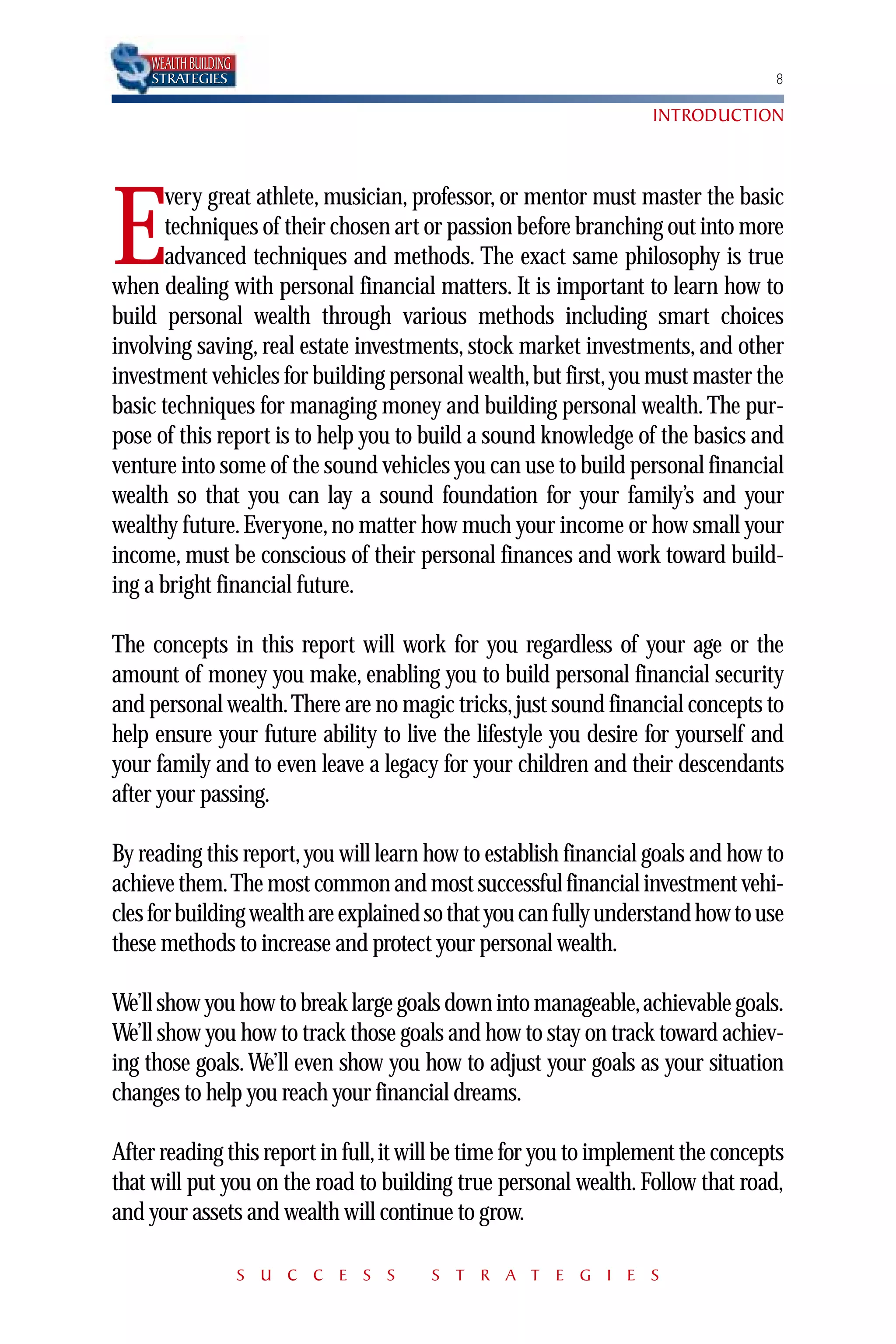 WEALTH BUILDING
    STRATEGIES                                                                    8

                                                                   INTRODUCTION



       very great athlete, musician, professor, or mentor must master the basic

E      techniques of their chosen art or passion before branching out into more
       advanced techniques and methods. The exact same philosophy is true
when dealing with personal financial matters. It is important to learn how to
build personal wealth through various methods including smart choices
involving saving, real estate investments, stock market investments, and other
investment vehicles for building personal wealth, but first, you must master the
basic techniques for managing money and building personal wealth. The pur-
pose of this report is to help you to build a sound knowledge of the basics and
venture into some of the sound vehicles you can use to build personal financial
wealth so that you can lay a sound foundation for your family’s and your
wealthy future. Everyone, no matter how much your income or how small your
income, must be conscious of their personal finances and work toward build-
ing a bright financial future.

The concepts in this report will work for you regardless of your age or the
amount of money you make, enabling you to build personal financial security
and personal wealth. There are no magic tricks, just sound financial concepts to
help ensure your future ability to live the lifestyle you desire for yourself and
your family and to even leave a legacy for your children and their descendants
after your passing.

By reading this report, you will learn how to establish financial goals and how to
achieve them.The most common and most successful financial investment vehi-
cles for building wealth are explained so that you can fully understand how to use
these methods to increase and protect your personal wealth.

We’ll show you how to break large goals down into manageable,achievable goals.
We’ll show you how to track those goals and how to stay on track toward achiev-
ing those goals. We’ll even show you how to adjust your goals as your situation
changes to help you reach your financial dreams.

After reading this report in full, it will be time for you to implement the concepts
that will put you on the road to building true personal wealth. Follow that road,
and your assets and wealth will continue to grow.

                      S U C C E S S    S T R A T E G I E S
 