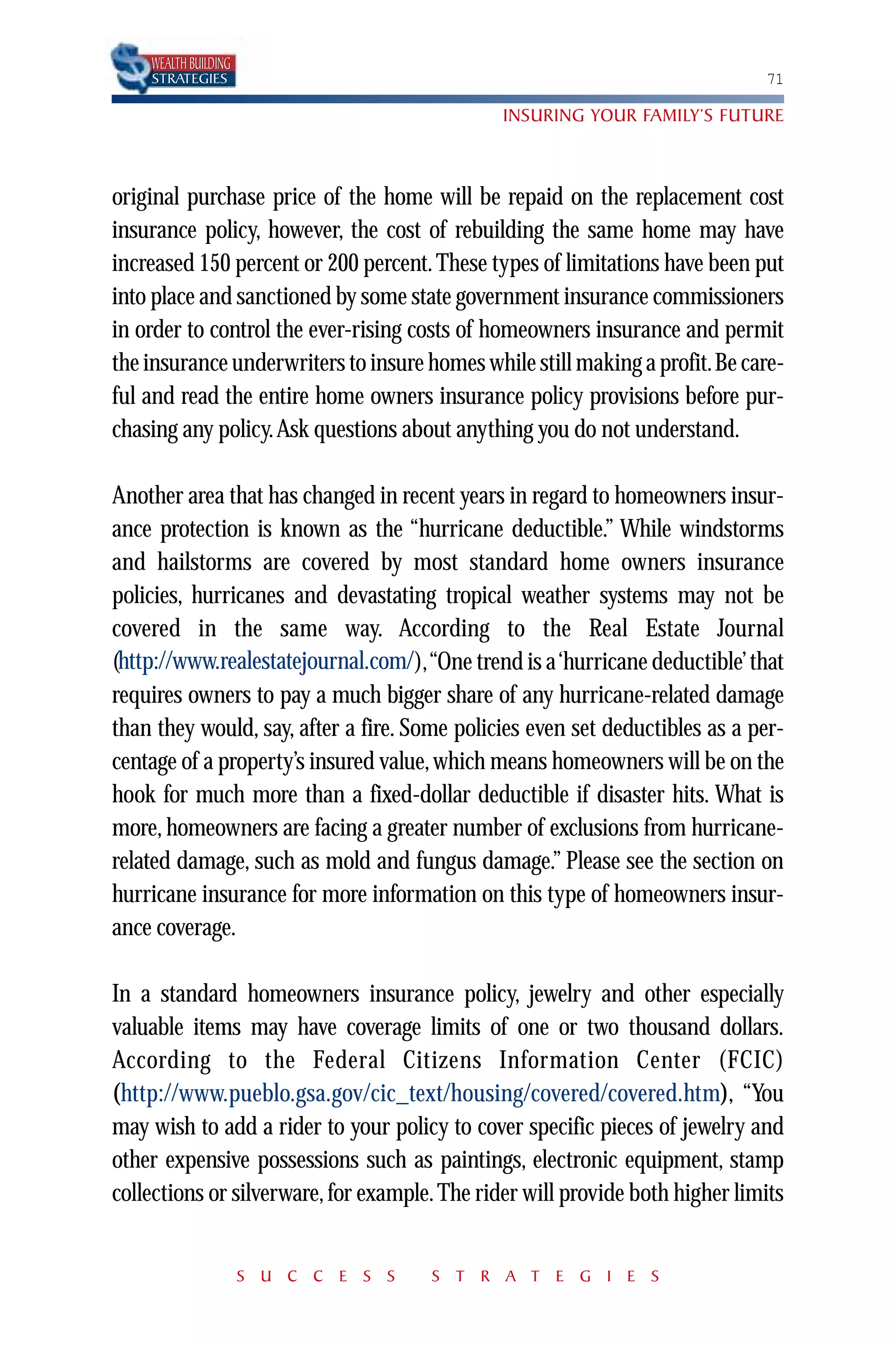 WEALTH BUILDING
    STRATEGIES                                                                71

                                               INSURING YOUR FAMILY’S FUTURE



original purchase price of the home will be repaid on the replacement cost
insurance policy, however, the cost of rebuilding the same home may have
increased 150 percent or 200 percent. These types of limitations have been put
into place and sanctioned by some state government insurance commissioners
in order to control the ever-rising costs of homeowners insurance and permit
the insurance underwriters to insure homes while still making a profit.Be care-
ful and read the entire home owners insurance policy provisions before pur-
chasing any policy.Ask questions about anything you do not understand.

Another area that has changed in recent years in regard to homeowners insur-
ance protection is known as the “hurricane deductible.” While windstorms
and hailstorms are covered by most standard home owners insurance
policies, hurricanes and devastating tropical weather systems may not be
covered in the same way. According to the Real Estate Journal
 http://www.realestatejournal.com/
(http://www.realestatejournal.com/),“One trend is a ‘hurricane deductible’ that
requires owners to pay a much bigger share of any hurricane-related damage
than they would, say, after a fire. Some policies even set deductibles as a per-
centage of a property’s insured value, which means homeowners will be on the
hook for much more than a fixed-dollar deductible if disaster hits. What is
more, homeowners are facing a greater number of exclusions from hurricane-
related damage, such as mold and fungus damage.” Please see the section on
hurricane insurance for more information on this type of homeowners insur-
ance coverage.

In a standard homeowners insurance policy, jewelry and other especially
valuable items may have coverage limits of one or two thousand dollars.
According to the Federal Citizens Information Center (FCIC)
(http://www.pueblo.gsa.gov/cic_text/housing/covered/covered.htm)
(http://www.pueblo.gsa.gov/cic_text/housing/covered/covered.htm), “You
may wish to add a rider to your policy to cover specific pieces of jewelry and
other expensive possessions such as paintings, electronic equipment, stamp
collections or silverware, for example. The rider will provide both higher limits


                      S U C C E S S   S T R A T E G I E S
 