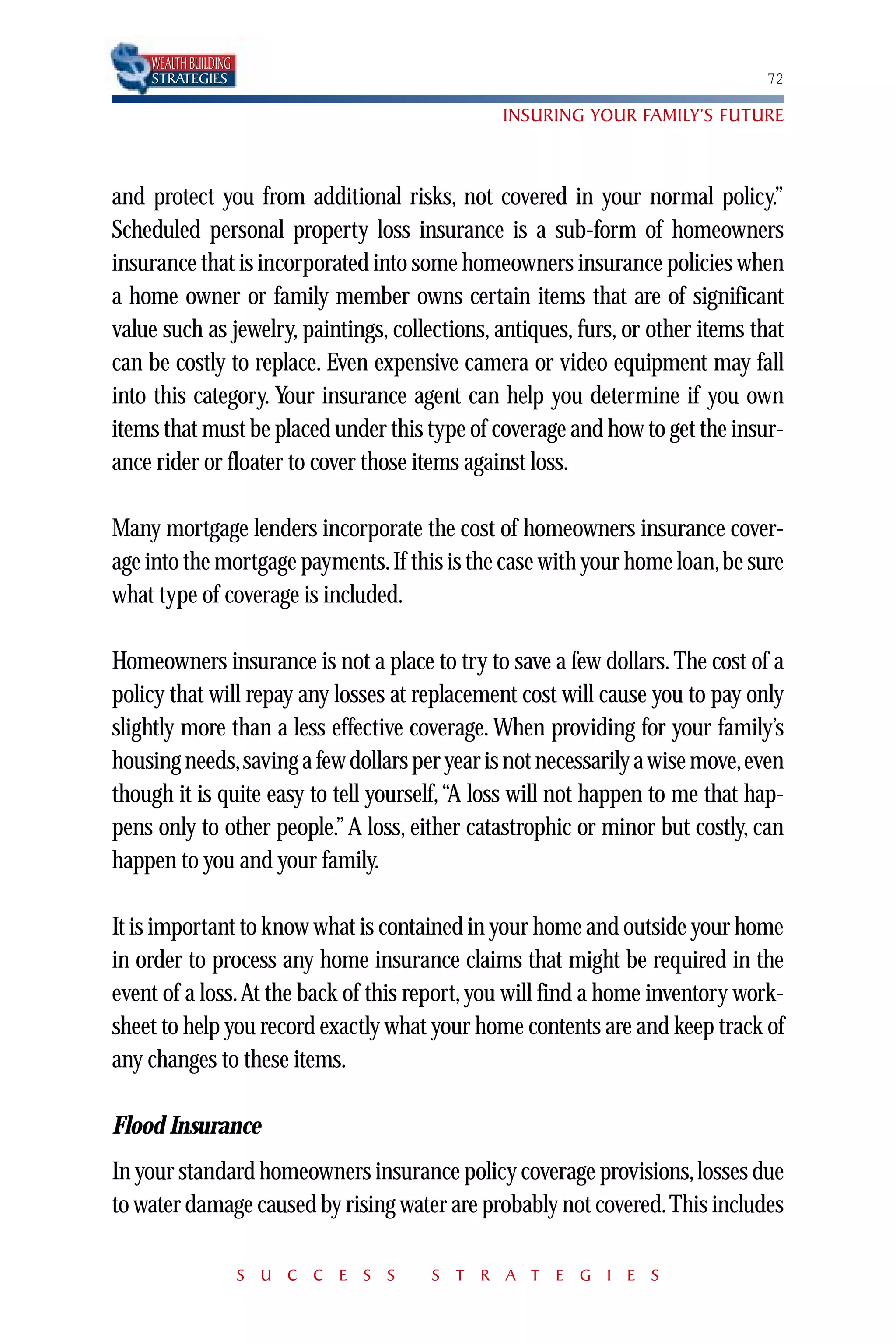 WEALTH BUILDING
    STRATEGIES                                                                 72

                                               INSURING YOUR FAMILY’S FUTURE



and protect you from additional risks, not covered in your normal policy.”
Scheduled personal property loss insurance is a sub-form of homeowners
insurance that is incorporated into some homeowners insurance policies when
a home owner or family member owns certain items that are of significant
value such as jewelry, paintings, collections, antiques, furs, or other items that
can be costly to replace. Even expensive camera or video equipment may fall
into this category. Your insurance agent can help you determine if you own
items that must be placed under this type of coverage and how to get the insur-
ance rider or floater to cover those items against loss.

Many mortgage lenders incorporate the cost of homeowners insurance cover-
age into the mortgage payments.If this is the case with your home loan,be sure
what type of coverage is included.

Homeowners insurance is not a place to try to save a few dollars. The cost of a
policy that will repay any losses at replacement cost will cause you to pay only
slightly more than a less effective coverage. When providing for your family’s
housing needs,saving a few dollars per year is not necessarily a wise move,even
though it is quite easy to tell yourself,“A loss will not happen to me that hap-
pens only to other people.” A loss, either catastrophic or minor but costly, can
happen to you and your family.

It is important to know what is contained in your home and outside your home
in order to process any home insurance claims that might be required in the
event of a loss.At the back of this report, you will find a home inventory work-
sheet to help you record exactly what your home contents are and keep track of
any changes to these items.

Flood Insurance
In your standard homeowners insurance policy coverage provisions, losses due
to water damage caused by rising water are probably not covered. This includes

                      S U C C E S S    S T R A T E G I E S
 