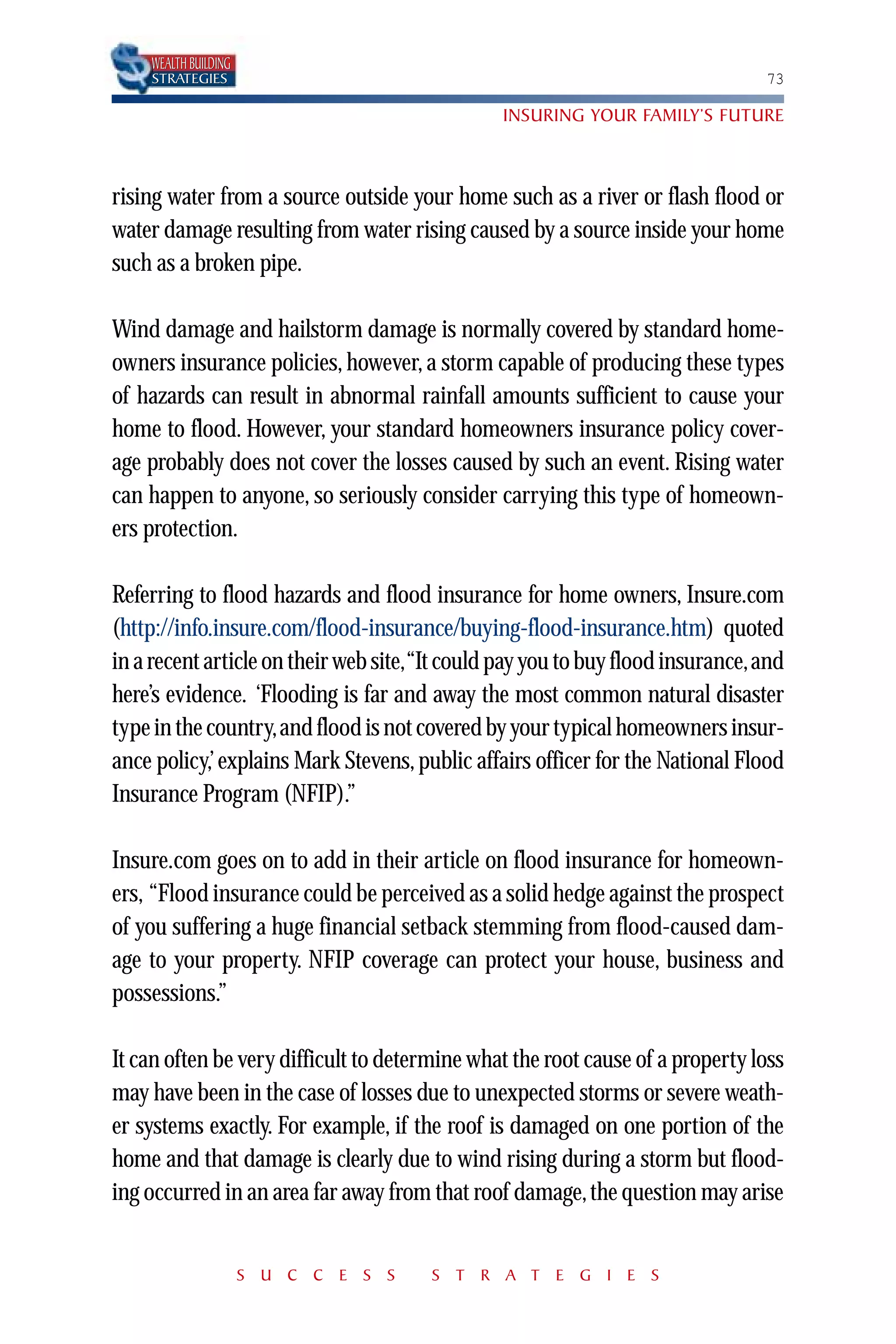 WEALTH BUILDING
    STRATEGIES                                                                 73

                                               INSURING YOUR FAMILY’S FUTURE



rising water from a source outside your home such as a river or flash flood or
water damage resulting from water rising caused by a source inside your home
such as a broken pipe.

Wind damage and hailstorm damage is normally covered by standard home-
owners insurance policies, however, a storm capable of producing these types
of hazards can result in abnormal rainfall amounts sufficient to cause your
home to flood. However, your standard homeowners insurance policy cover-
age probably does not cover the losses caused by such an event. Rising water
can happen to anyone, so seriously consider carrying this type of homeown-
ers protection.

Referring to flood hazards and flood insurance for home owners, Insure.com
(http://info.insure.com/flood-insurance/buying-flood-insurance.htm) quoted
in a recent article on their web site,“It could pay you to buy flood insurance,and
here’s evidence. ‘Flooding is far and away the most common natural disaster
type in the country,and flood is not covered by your typical homeowners insur-
ance policy,’ explains Mark Stevens, public affairs officer for the National Flood
Insurance Program (NFIP).”

Insure.com goes on to add in their article on flood insurance for homeown-
ers, “Flood insurance could be perceived as a solid hedge against the prospect
of you suffering a huge financial setback stemming from flood-caused dam-
age to your property. NFIP coverage can protect your house, business and
possessions.”

It can often be very difficult to determine what the root cause of a property loss
may have been in the case of losses due to unexpected storms or severe weath-
er systems exactly. For example, if the roof is damaged on one portion of the
home and that damage is clearly due to wind rising during a storm but flood-
ing occurred in an area far away from that roof damage, the question may arise


                      S U C C E S S    S T R A T E G I E S
 