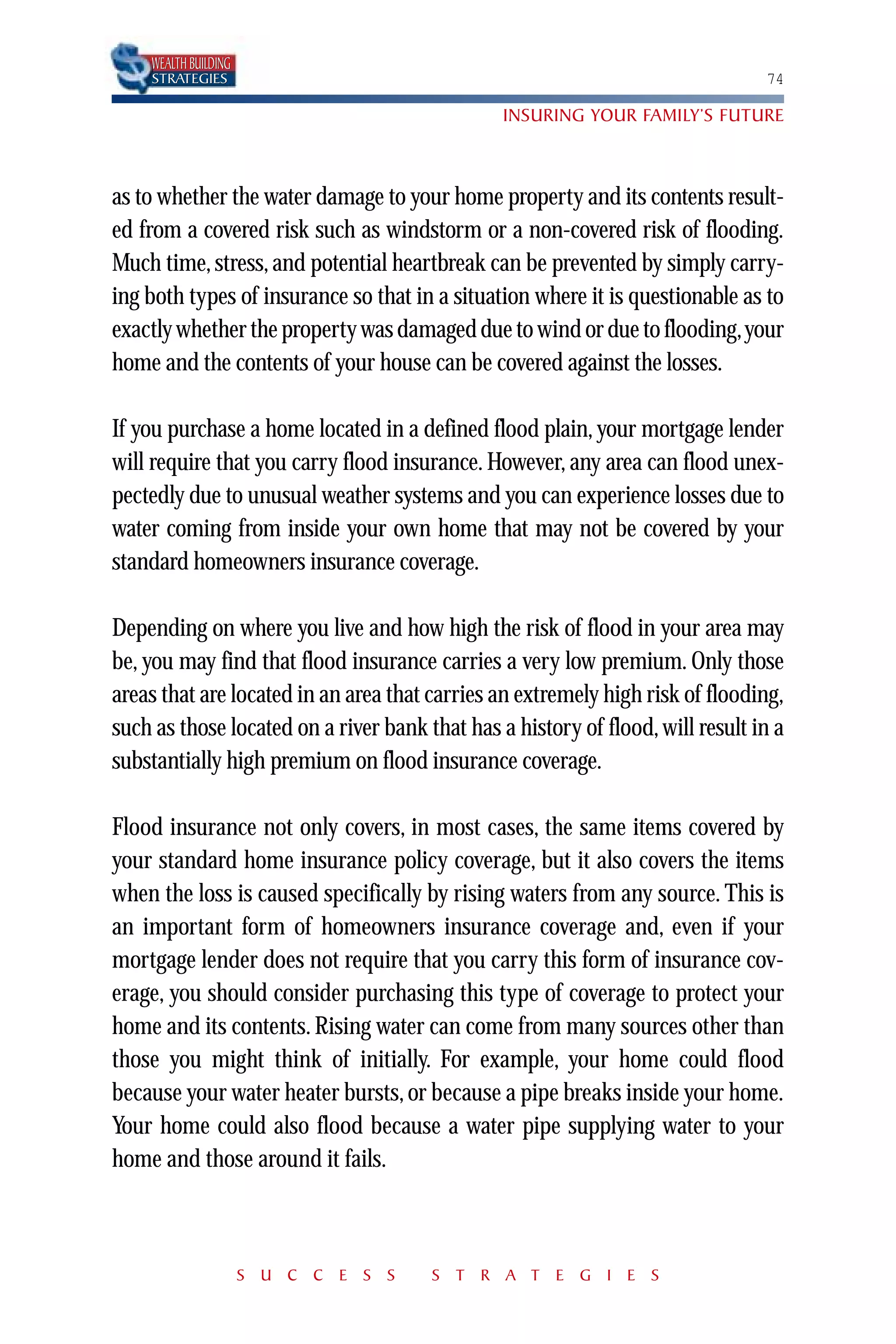 WEALTH BUILDING
    STRATEGIES                                                                  74

                                                INSURING YOUR FAMILY’S FUTURE



as to whether the water damage to your home property and its contents result-
ed from a covered risk such as windstorm or a non-covered risk of flooding.
Much time, stress, and potential heartbreak can be prevented by simply carry-
ing both types of insurance so that in a situation where it is questionable as to
exactly whether the property was damaged due to wind or due to flooding,your
home and the contents of your house can be covered against the losses.

If you purchase a home located in a defined flood plain, your mortgage lender
will require that you carry flood insurance. However, any area can flood unex-
pectedly due to unusual weather systems and you can experience losses due to
water coming from inside your own home that may not be covered by your
standard homeowners insurance coverage.

Depending on where you live and how high the risk of flood in your area may
be, you may find that flood insurance carries a very low premium. Only those
areas that are located in an area that carries an extremely high risk of flooding,
such as those located on a river bank that has a history of flood, will result in a
substantially high premium on flood insurance coverage.

Flood insurance not only covers, in most cases, the same items covered by
your standard home insurance policy coverage, but it also covers the items
when the loss is caused specifically by rising waters from any source. This is
an important form of homeowners insurance coverage and, even if your
mortgage lender does not require that you carry this form of insurance cov-
erage, you should consider purchasing this type of coverage to protect your
home and its contents. Rising water can come from many sources other than
those you might think of initially. For example, your home could flood
because your water heater bursts, or because a pipe breaks inside your home.
Your home could also flood because a water pipe supplying water to your
home and those around it fails.



                      S U C C E S S    S T R A T E G I E S
 