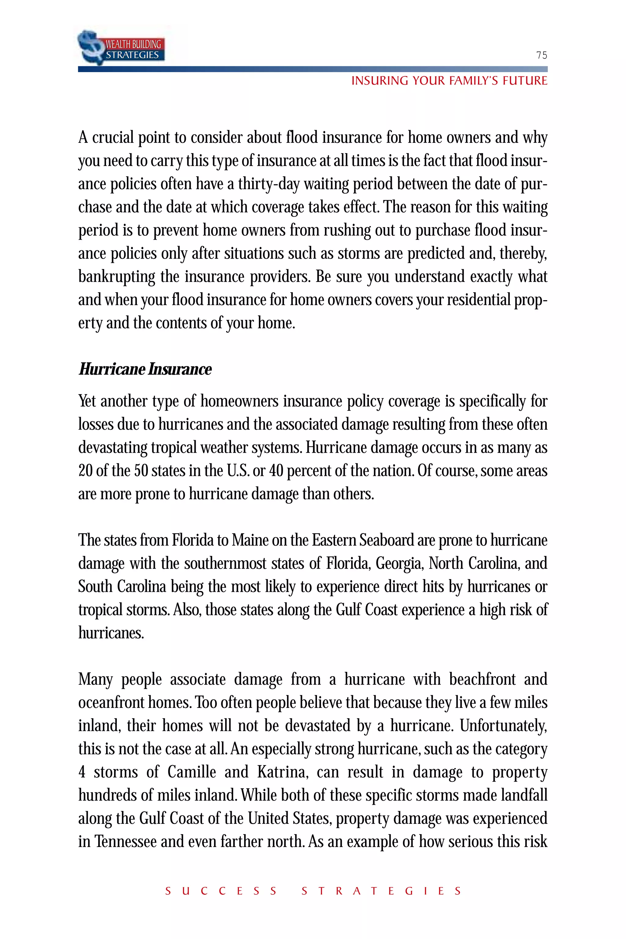 WEALTH BUILDING
    STRATEGIES                                                                  75

                                                INSURING YOUR FAMILY’S FUTURE



A crucial point to consider about flood insurance for home owners and why
you need to carry this type of insurance at all times is the fact that flood insur-
ance policies often have a thirty-day waiting period between the date of pur-
chase and the date at which coverage takes effect. The reason for this waiting
period is to prevent home owners from rushing out to purchase flood insur-
ance policies only after situations such as storms are predicted and, thereby,
bankrupting the insurance providers. Be sure you understand exactly what
and when your flood insurance for home owners covers your residential prop-
erty and the contents of your home.

Hurricane Insurance
Yet another type of homeowners insurance policy coverage is specifically for
losses due to hurricanes and the associated damage resulting from these often
devastating tropical weather systems. Hurricane damage occurs in as many as
20 of the 50 states in the U.S. or 40 percent of the nation. Of course, some areas
are more prone to hurricane damage than others.

The states from Florida to Maine on the Eastern Seaboard are prone to hurricane
damage with the southernmost states of Florida, Georgia, North Carolina, and
South Carolina being the most likely to experience direct hits by hurricanes or
tropical storms. Also, those states along the Gulf Coast experience a high risk of
hurricanes.

Many people associate damage from a hurricane with beachfront and
oceanfront homes. Too often people believe that because they live a few miles
inland, their homes will not be devastated by a hurricane. Unfortunately,
this is not the case at all. An especially strong hurricane, such as the category
4 storms of Camille and Katrina, can result in damage to property
hundreds of miles inland. While both of these specific storms made landfall
along the Gulf Coast of the United States, property damage was experienced
in Tennessee and even farther north. As an example of how serious this risk

                      S U C C E S S    S T R A T E G I E S
 