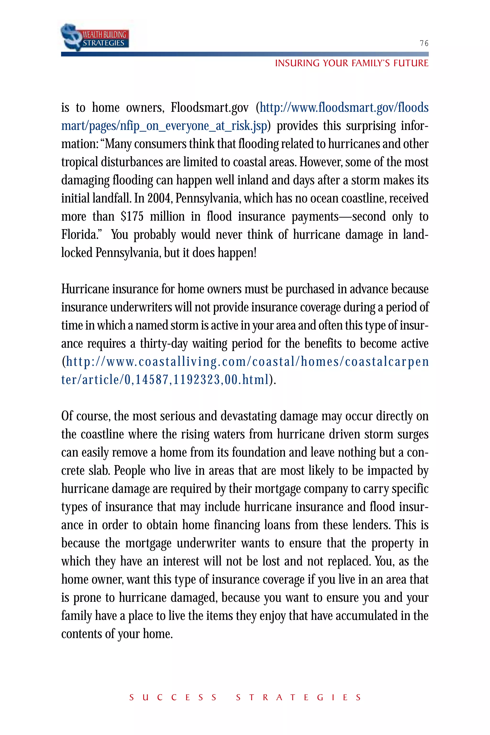 WEALTH BUILDING
     STRATEGIES                                                                              76

                                                       INSURING YOUR FAMILY’S FUTURE



is to home owners, Floodsmart.gov (http://www.floodsmart.gov/floods
mart/pages/nfip_on_everyone_at_risk.jsp) provides this surprising infor-
mation:“Many consumers think that flooding related to hurricanes and other
tropical disturbances are limited to coastal areas. However, some of the most
damaging flooding can happen well inland and days after a storm makes its
initial landfall. In 2004, Pennsylvania, which has no ocean coastline, received
more than $175 million in flood insurance payments—second only to
Florida.” You probably would never think of hurricane damage in land-
locked Pennsylvania, but it does happen!

Hurricane insurance for home owners must be purchased in advance because
insurance underwriters will not provide insurance coverage during a period of
time in which a named storm is active in your area and often this type of insur-
ance requires a thirty-day waiting period for the benefits to become active
(ht t p : / / w w w. co a st a l l iv i ng . com / co a st a l / home s / co a st a l c ar p e n
(http://www.coastalliving.com/coastal/homes/coastalcarpenter/arti-
ter/article/0,14587,1192323,00.html).
cle/0,14587,1192323,00.html).

Of course, the most serious and devastating damage may occur directly on
the coastline where the rising waters from hurricane driven storm surges
can easily remove a home from its foundation and leave nothing but a con-
crete slab. People who live in areas that are most likely to be impacted by
hurricane damage are required by their mortgage company to carry specific
types of insurance that may include hurricane insurance and flood insur-
ance in order to obtain home financing loans from these lenders. This is
because the mortgage underwriter wants to ensure that the property in
which they have an interest will not be lost and not replaced. You, as the
home owner, want this type of insurance coverage if you live in an area that
is prone to hurricane damaged, because you want to ensure you and your
family have a place to live the items they enjoy that have accumulated in the
contents of your home.



                       S U C C E S S         S T R A T E G I E S
 