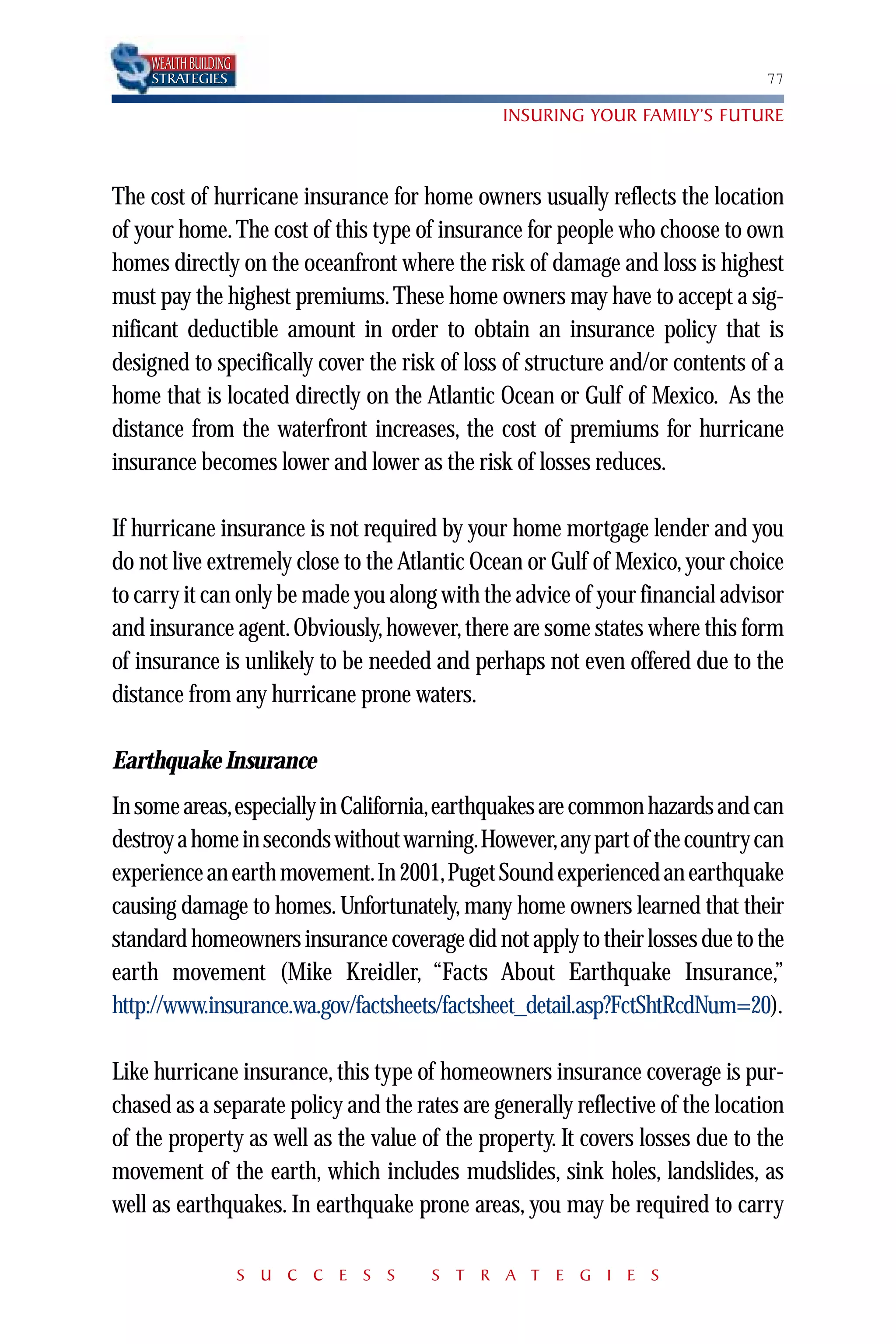 WEALTH BUILDING
    STRATEGIES                                                                 77

                                               INSURING YOUR FAMILY’S FUTURE



The cost of hurricane insurance for home owners usually reflects the location
of your home. The cost of this type of insurance for people who choose to own
homes directly on the oceanfront where the risk of damage and loss is highest
must pay the highest premiums. These home owners may have to accept a sig-
nificant deductible amount in order to obtain an insurance policy that is
designed to specifically cover the risk of loss of structure and/or contents of a
home that is located directly on the Atlantic Ocean or Gulf of Mexico. As the
distance from the waterfront increases, the cost of premiums for hurricane
insurance becomes lower and lower as the risk of losses reduces.

If hurricane insurance is not required by your home mortgage lender and you
do not live extremely close to the Atlantic Ocean or Gulf of Mexico, your choice
to carry it can only be made you along with the advice of your financial advisor
and insurance agent. Obviously, however, there are some states where this form
of insurance is unlikely to be needed and perhaps not even offered due to the
distance from any hurricane prone waters.

Earthquake Insurance
In some areas,especially in California,earthquakes are common hazards and can
destroy a home in seconds without warning.However,any part of the country can
experience an earth movement.In 2001,Puget Sound experienced an earthquake
causing damage to homes. Unfortunately, many home owners learned that their
standard homeowners insurance coverage did not apply to their losses due to the
earth movement (Mike Kreidler, “Facts About Earthquake Insurance,”
http://www.insurance.wa.gov/factsheets/factsheet_detail.asp?FctShtRcdNum=20).

Like hurricane insurance, this type of homeowners insurance coverage is pur-
chased as a separate policy and the rates are generally reflective of the location
of the property as well as the value of the property. It covers losses due to the
movement of the earth, which includes mudslides, sink holes, landslides, as
well as earthquakes. In earthquake prone areas, you may be required to carry

                      S U C C E S S    S T R A T E G I E S
 