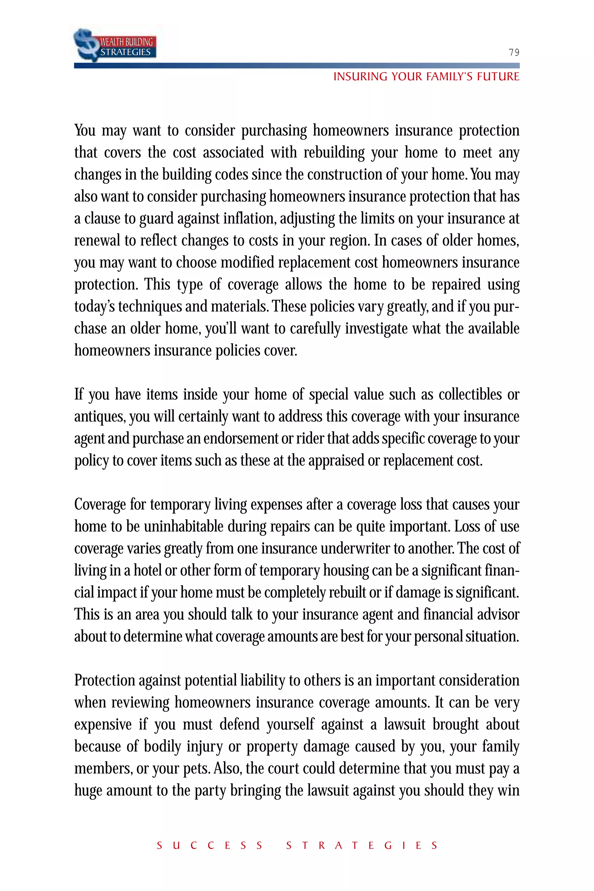 WEALTH BUILDING
    STRATEGIES                                                               79

                                              INSURING YOUR FAMILY’S FUTURE



You may want to consider purchasing homeowners insurance protection
that covers the cost associated with rebuilding your home to meet any
changes in the building codes since the construction of your home.You may
also want to consider purchasing homeowners insurance protection that has
a clause to guard against inflation, adjusting the limits on your insurance at
renewal to reflect changes to costs in your region. In cases of older homes,
you may want to choose modified replacement cost homeowners insurance
protection. This type of coverage allows the home to be repaired using
today’s techniques and materials. These policies vary greatly, and if you pur-
chase an older home, you’ll want to carefully investigate what the available
homeowners insurance policies cover.

If you have items inside your home of special value such as collectibles or
antiques, you will certainly want to address this coverage with your insurance
agent and purchase an endorsement or rider that adds specific coverage to your
policy to cover items such as these at the appraised or replacement cost.

Coverage for temporary living expenses after a coverage loss that causes your
home to be uninhabitable during repairs can be quite important. Loss of use
coverage varies greatly from one insurance underwriter to another. The cost of
living in a hotel or other form of temporary housing can be a significant finan-
cial impact if your home must be completely rebuilt or if damage is significant.
This is an area you should talk to your insurance agent and financial advisor
about to determine what coverage amounts are best for your personal situation.

Protection against potential liability to others is an important consideration
when reviewing homeowners insurance coverage amounts. It can be very
expensive if you must defend yourself against a lawsuit brought about
because of bodily injury or property damage caused by you, your family
members, or your pets. Also, the court could determine that you must pay a
huge amount to the party bringing the lawsuit against you should they win


                      S U C C E S S   S T R A T E G I E S
 