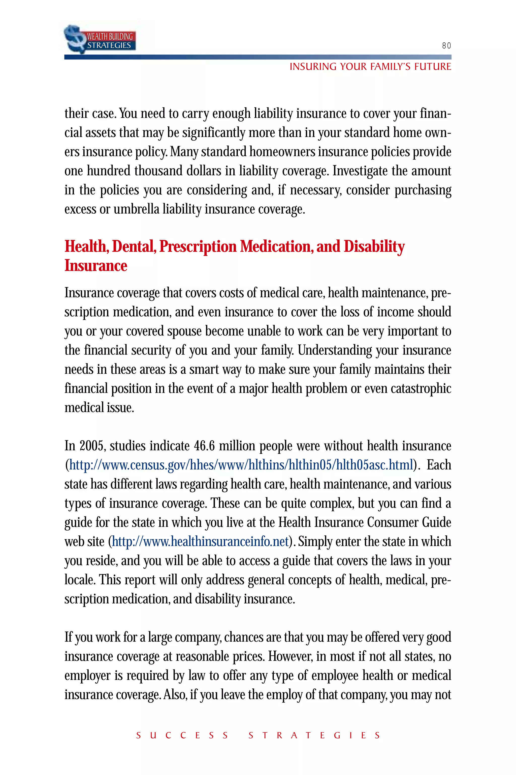 WEALTH BUILDING
    STRATEGIES                                                              80

                                             INSURING YOUR FAMILY’S FUTURE



their case. You need to carry enough liability insurance to cover your finan-
cial assets that may be significantly more than in your standard home own-
ers insurance policy. Many standard homeowners insurance policies provide
one hundred thousand dollars in liability coverage. Investigate the amount
in the policies you are considering and, if necessary, consider purchasing
excess or umbrella liability insurance coverage.

Health, Dental, Prescription Medication, and Disability
Insurance
Insurance coverage that covers costs of medical care, health maintenance, pre-
scription medication, and even insurance to cover the loss of income should
you or your covered spouse become unable to work can be very important to
the financial security of you and your family. Understanding your insurance
needs in these areas is a smart way to make sure your family maintains their
financial position in the event of a major health problem or even catastrophic
medical issue.

In 2005, studies indicate 46.6 million people were without health insurance
(http://www.census.gov/hhes/www/hlthins/hlthin05/hlth05asc.html). Each
state has different laws regarding health care, health maintenance, and various
types of insurance coverage. These can be quite complex, but you can find a
guide for the state in which you live at the Health Insurance Consumer Guide
web site (http://www.healthinsuranceinfo.net). Simply enter the state in which
you reside, and you will be able to access a guide that covers the laws in your
locale. This report will only address general concepts of health, medical, pre-
scription medication, and disability insurance.

If you work for a large company, chances are that you may be offered very good
insurance coverage at reasonable prices. However, in most if not all states, no
employer is required by law to offer any type of employee health or medical
insurance coverage.Also, if you leave the employ of that company, you may not

                      S U C C E S S   S T R A T E G I E S
 