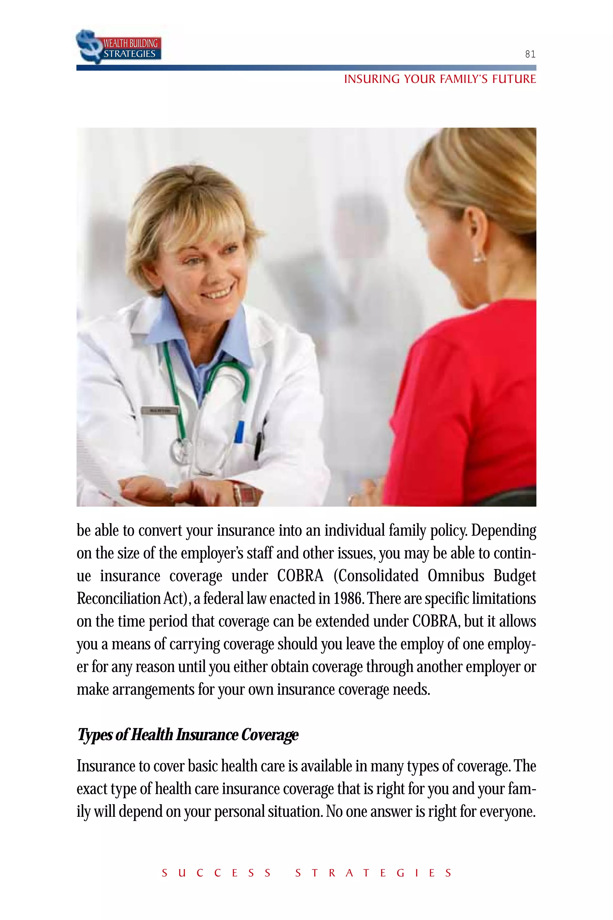 WEALTH BUILDING
    STRATEGIES                                                                81

                                               INSURING YOUR FAMILY’S FUTURE




be able to convert your insurance into an individual family policy. Depending
on the size of the employer’s staff and other issues, you may be able to contin-
ue insurance coverage under COBRA (Consolidated Omnibus Budget
Reconciliation Act), a federal law enacted in 1986.There are specific limitations
on the time period that coverage can be extended under COBRA, but it allows
you a means of carrying coverage should you leave the employ of one employ-
er for any reason until you either obtain coverage through another employer or
make arrangements for your own insurance coverage needs.

Types of Health Insurance Coverage
Insurance to cover basic health care is available in many types of coverage. The
exact type of health care insurance coverage that is right for you and your fam-
ily will depend on your personal situation. No one answer is right for everyone.


                      S U C C E S S   S T R A T E G I E S
 