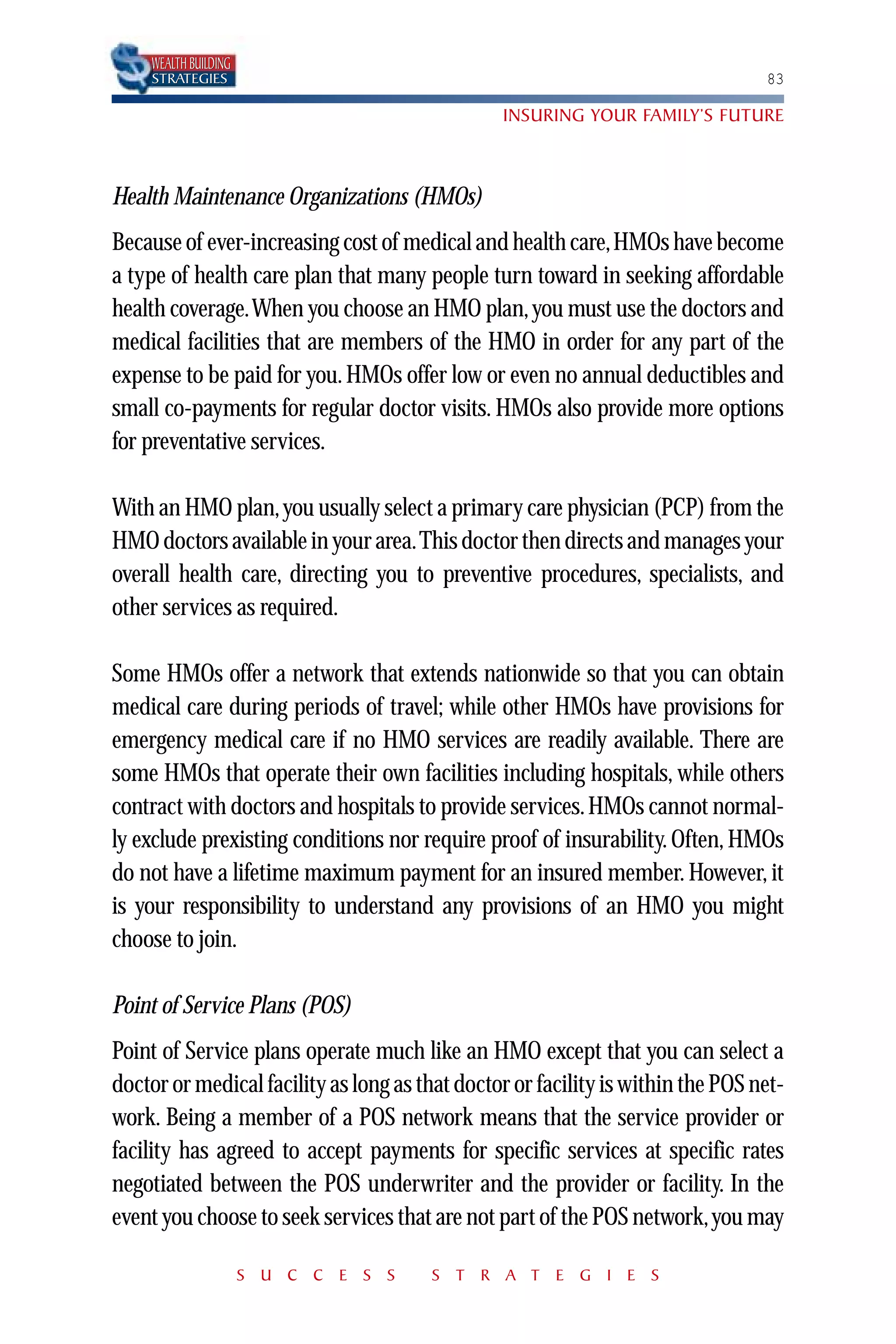 WEALTH BUILDING
    STRATEGIES                                                                   83

                                                INSURING YOUR FAMILY’S FUTURE



Health Maintenance Organizations (HMOs)
Because of ever-increasing cost of medical and health care,HMOs have become
a type of health care plan that many people turn toward in seeking affordable
health coverage.When you choose an HMO plan, you must use the doctors and
medical facilities that are members of the HMO in order for any part of the
expense to be paid for you. HMOs offer low or even no annual deductibles and
small co-payments for regular doctor visits. HMOs also provide more options
for preventative services.

With an HMO plan, you usually select a primary care physician (PCP) from the
HMO doctors available in your area.This doctor then directs and manages your
overall health care, directing you to preventive procedures, specialists, and
other services as required.

Some HMOs offer a network that extends nationwide so that you can obtain
medical care during periods of travel; while other HMOs have provisions for
emergency medical care if no HMO services are readily available. There are
some HMOs that operate their own facilities including hospitals, while others
contract with doctors and hospitals to provide services. HMOs cannot normal-
ly exclude prexisting conditions nor require proof of insurability. Often, HMOs
do not have a lifetime maximum payment for an insured member. However, it
is your responsibility to understand any provisions of an HMO you might
choose to join.

Point of Service Plans (POS)
Point of Service plans operate much like an HMO except that you can select a
doctor or medical facility as long as that doctor or facility is within the POS net-
work. Being a member of a POS network means that the service provider or
facility has agreed to accept payments for specific services at specific rates
negotiated between the POS underwriter and the provider or facility. In the
event you choose to seek services that are not part of the POS network,you may

                      S U C C E S S    S T R A T E G I E S
 