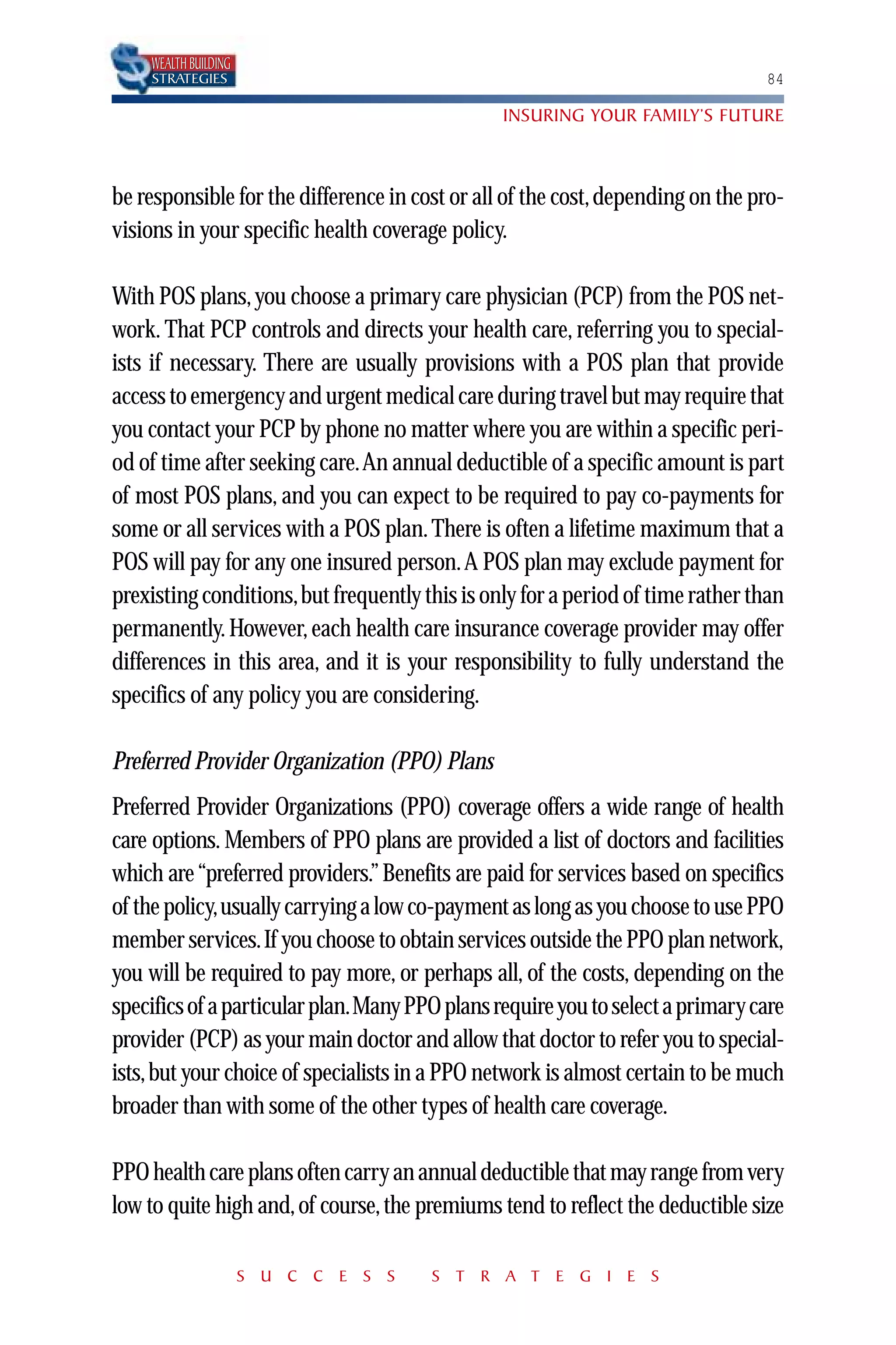 WEALTH BUILDING
    STRATEGIES                                                                  84

                                                INSURING YOUR FAMILY’S FUTURE



be responsible for the difference in cost or all of the cost, depending on the pro-
visions in your specific health coverage policy.

With POS plans, you choose a primary care physician (PCP) from the POS net-
work. That PCP controls and directs your health care, referring you to special-
ists if necessary. There are usually provisions with a POS plan that provide
access to emergency and urgent medical care during travel but may require that
you contact your PCP by phone no matter where you are within a specific peri-
od of time after seeking care.An annual deductible of a specific amount is part
of most POS plans, and you can expect to be required to pay co-payments for
some or all services with a POS plan. There is often a lifetime maximum that a
POS will pay for any one insured person.A POS plan may exclude payment for
prexisting conditions,but frequently this is only for a period of time rather than
permanently. However, each health care insurance coverage provider may offer
differences in this area, and it is your responsibility to fully understand the
specifics of any policy you are considering.

Preferred Provider Organization (PPO) Plans
Preferred Provider Organizations (PPO) coverage offers a wide range of health
care options. Members of PPO plans are provided a list of doctors and facilities
which are “preferred providers.” Benefits are paid for services based on specifics
of the policy,usually carrying a low co-payment as long as you choose to use PPO
member services.If you choose to obtain services outside the PPO plan network,
you will be required to pay more, or perhaps all, of the costs, depending on the
specifics of a particular plan.Many PPO plans require you to select a primary care
provider (PCP) as your main doctor and allow that doctor to refer you to special-
ists, but your choice of specialists in a PPO network is almost certain to be much
broader than with some of the other types of health care coverage.

PPO health care plans often carry an annual deductible that may range from very
low to quite high and, of course, the premiums tend to reflect the deductible size

                      S U C C E S S    S T R A T E G I E S
 