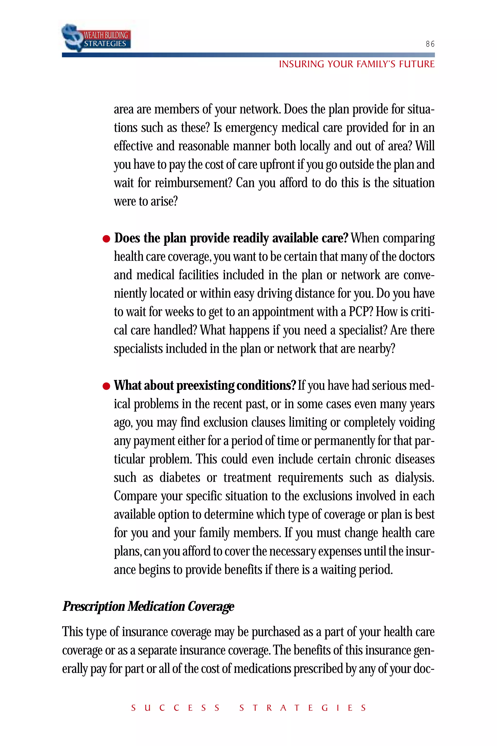 WEALTH BUILDING
    STRATEGIES                                                                    86

                                                  INSURING YOUR FAMILY’S FUTURE



              area are members of your network. Does the plan provide for situa-
              tions such as these? Is emergency medical care provided for in an
              effective and reasonable manner both locally and out of area? Will
              you have to pay the cost of care upfront if you go outside the plan and
              wait for reimbursement? Can you afford to do this is the situation
              were to arise?

          ●   Does the plan provide readily available care? When comparing
              health care coverage,you want to be certain that many of the doctors
              and medical facilities included in the plan or network are conve-
              niently located or within easy driving distance for you. Do you have
              to wait for weeks to get to an appointment with a PCP? How is criti-
              cal care handled? What happens if you need a specialist? Are there
              specialists included in the plan or network that are nearby?

          ●   What about preexisting conditions? If you have had serious med-
              ical problems in the recent past, or in some cases even many years
              ago, you may find exclusion clauses limiting or completely voiding
              any payment either for a period of time or permanently for that par-
              ticular problem. This could even include certain chronic diseases
              such as diabetes or treatment requirements such as dialysis.
              Compare your specific situation to the exclusions involved in each
              available option to determine which type of coverage or plan is best
              for you and your family members. If you must change health care
              plans,can you afford to cover the necessary expenses until the insur-
              ance begins to provide benefits if there is a waiting period.

Prescription Medication Coverage
This type of insurance coverage may be purchased as a part of your health care
coverage or as a separate insurance coverage. The benefits of this insurance gen-
erally pay for part or all of the cost of medications prescribed by any of your doc-

                      S U C C E S S      S T R A T E G I E S
 