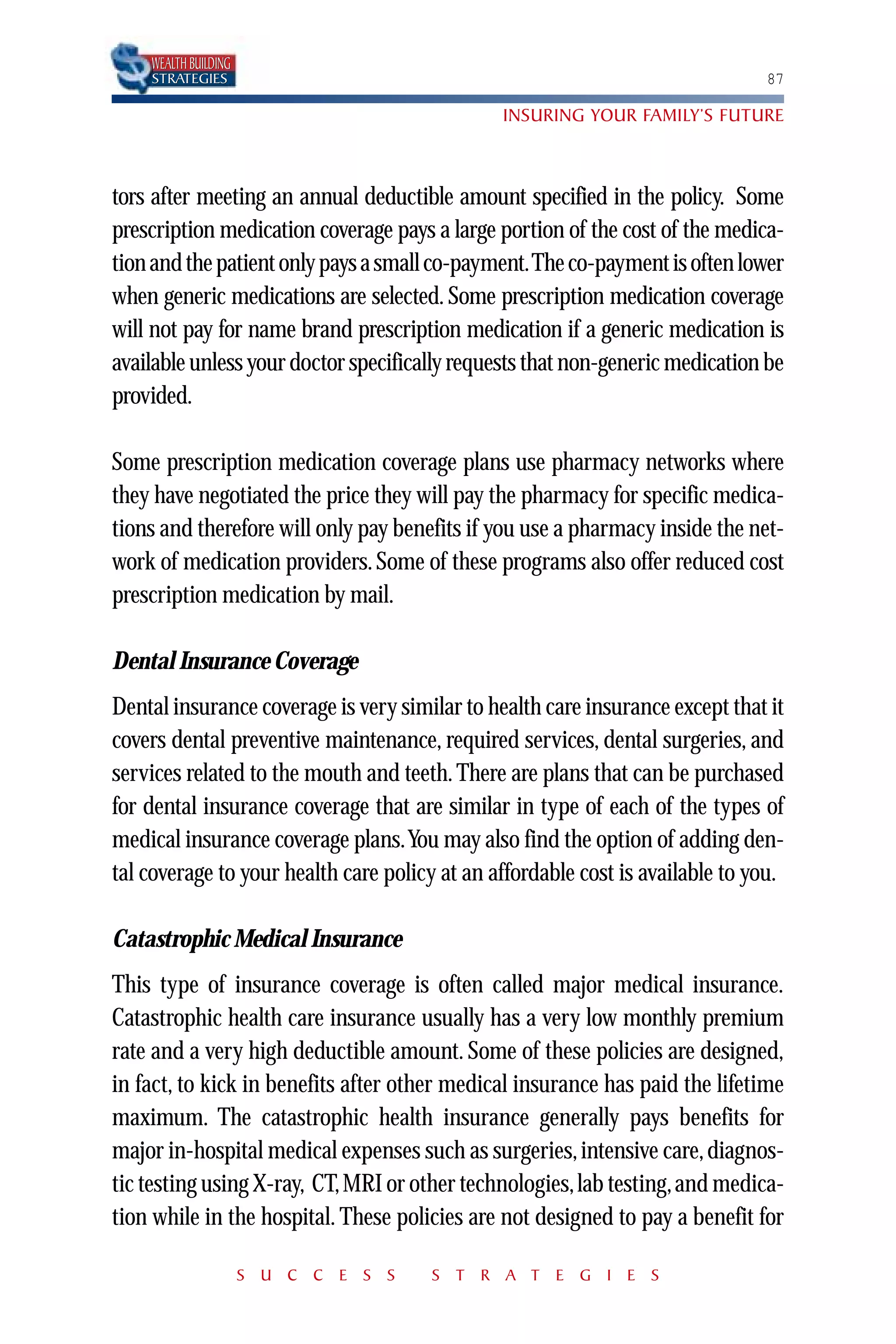 WEALTH BUILDING
    STRATEGIES                                                                 87

                                               INSURING YOUR FAMILY’S FUTURE



tors after meeting an annual deductible amount specified in the policy. Some
prescription medication coverage pays a large portion of the cost of the medica-
tion and the patient only pays a small co-payment.The co-payment is often lower
when generic medications are selected. Some prescription medication coverage
will not pay for name brand prescription medication if a generic medication is
available unless your doctor specifically requests that non-generic medication be
provided.

Some prescription medication coverage plans use pharmacy networks where
they have negotiated the price they will pay the pharmacy for specific medica-
tions and therefore will only pay benefits if you use a pharmacy inside the net-
work of medication providers. Some of these programs also offer reduced cost
prescription medication by mail.

Dental Insurance Coverage
Dental insurance coverage is very similar to health care insurance except that it
covers dental preventive maintenance, required services, dental surgeries, and
services related to the mouth and teeth. There are plans that can be purchased
for dental insurance coverage that are similar in type of each of the types of
medical insurance coverage plans.You may also find the option of adding den-
tal coverage to your health care policy at an affordable cost is available to you.

Catastrophic Medical Insurance
This type of insurance coverage is often called major medical insurance.
Catastrophic health care insurance usually has a very low monthly premium
rate and a very high deductible amount. Some of these policies are designed,
in fact, to kick in benefits after other medical insurance has paid the lifetime
maximum. The catastrophic health insurance generally pays benefits for
major in-hospital medical expenses such as surgeries, intensive care, diagnos-
tic testing using X-ray, CT, MRI or other technologies, lab testing, and medica-
tion while in the hospital. These policies are not designed to pay a benefit for

                      S U C C E S S    S T R A T E G I E S
 