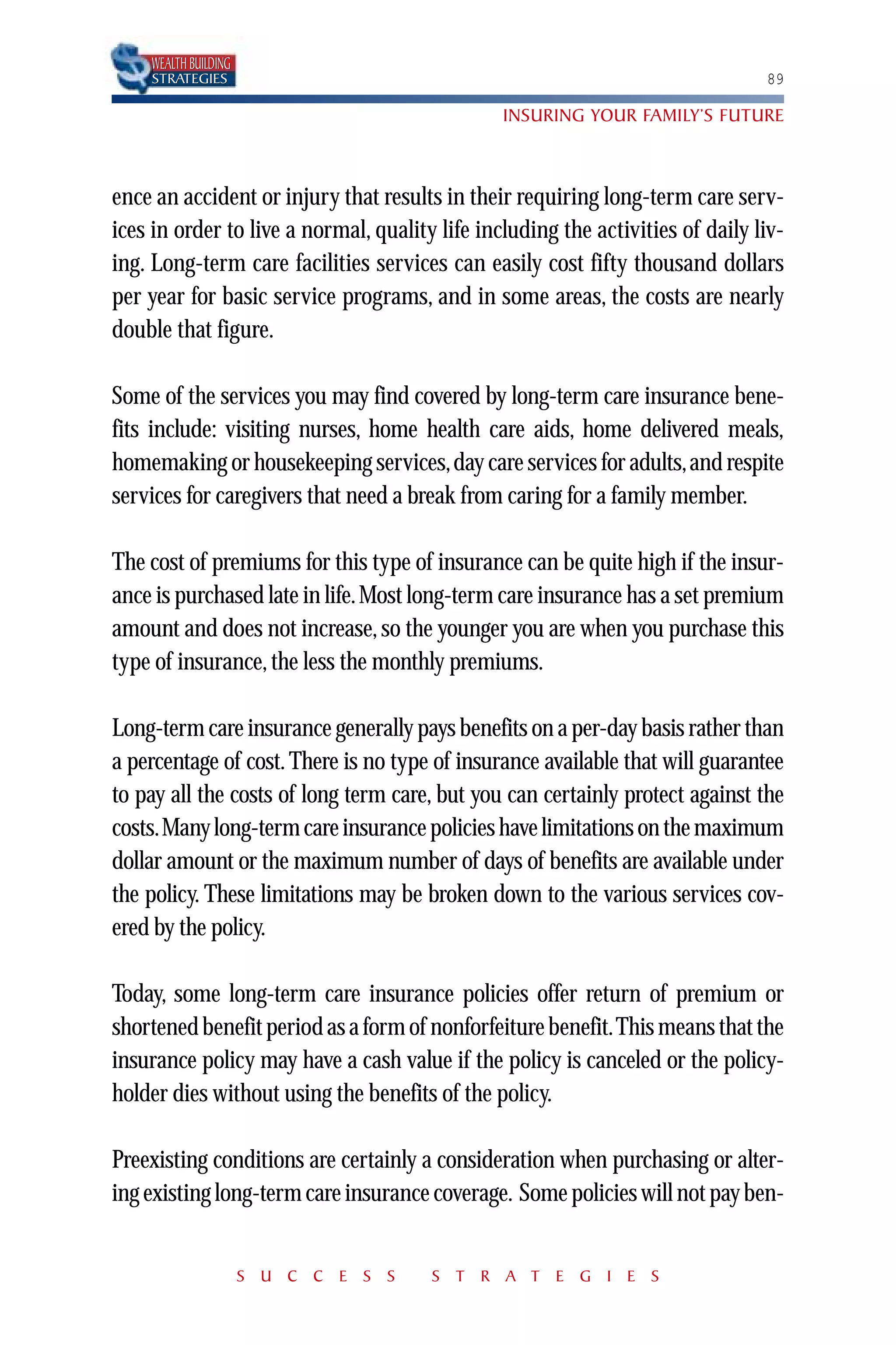 WEALTH BUILDING
    STRATEGIES                                                                  89

                                                INSURING YOUR FAMILY’S FUTURE



ence an accident or injury that results in their requiring long-term care serv-
ices in order to live a normal, quality life including the activities of daily liv-
ing. Long-term care facilities services can easily cost fifty thousand dollars
per year for basic service programs, and in some areas, the costs are nearly
double that figure.

Some of the services you may find covered by long-term care insurance bene-
fits include: visiting nurses, home health care aids, home delivered meals,
homemaking or housekeeping services,day care services for adults,and respite
services for caregivers that need a break from caring for a family member.

The cost of premiums for this type of insurance can be quite high if the insur-
ance is purchased late in life. Most long-term care insurance has a set premium
amount and does not increase, so the younger you are when you purchase this
type of insurance, the less the monthly premiums.

Long-term care insurance generally pays benefits on a per-day basis rather than
a percentage of cost. There is no type of insurance available that will guarantee
to pay all the costs of long term care, but you can certainly protect against the
costs.Many long-term care insurance policies have limitations on the maximum
dollar amount or the maximum number of days of benefits are available under
the policy. These limitations may be broken down to the various services cov-
ered by the policy.

Today, some long-term care insurance policies offer return of premium or
shortened benefit period as a form of nonforfeiture benefit.This means that the
insurance policy may have a cash value if the policy is canceled or the policy-
holder dies without using the benefits of the policy.

Preexisting conditions are certainly a consideration when purchasing or alter-
ing existing long-term care insurance coverage. Some policies will not pay ben-


                      S U C C E S S    S T R A T E G I E S
 