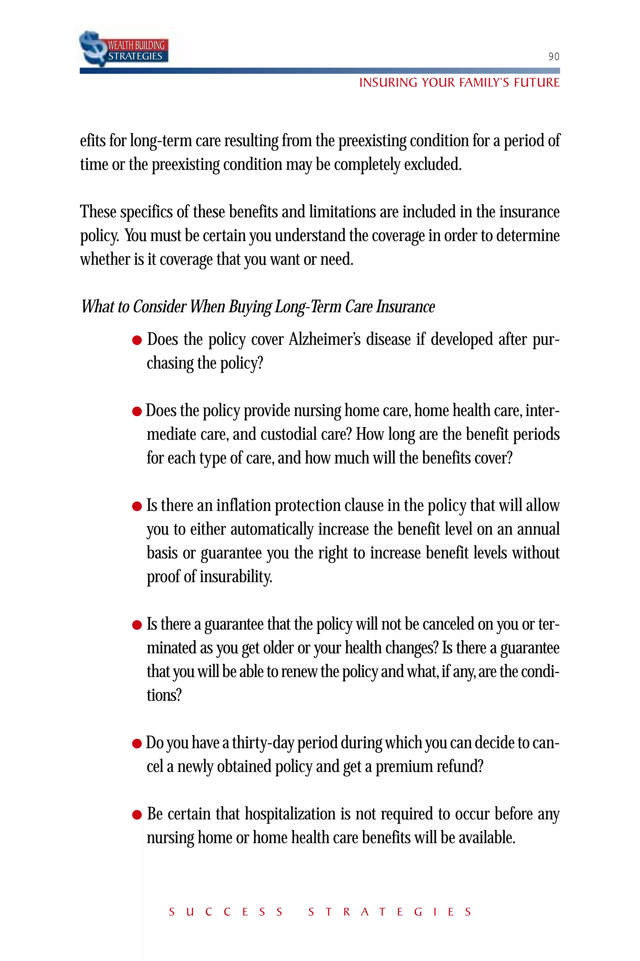 WEALTH BUILDING
    STRATEGIES                                                                     90

                                                   INSURING YOUR FAMILY’S FUTURE



efits for long-term care resulting from the preexisting condition for a period of
time or the preexisting condition may be completely excluded.

These specifics of these benefits and limitations are included in the insurance
policy. You must be certain you understand the coverage in order to determine
whether is it coverage that you want or need.

What to Consider When Buying Long-Term Care Insurance
          ●   Does the policy cover Alzheimer’s disease if developed after pur-
              chasing the policy?

          ● Does the policy provide nursing home care, home health care, inter-
              mediate care, and custodial care? How long are the benefit periods
              for each type of care, and how much will the benefits cover?

          ●   Is there an inflation protection clause in the policy that will allow
              you to either automatically increase the benefit level on an annual
              basis or guarantee you the right to increase benefit levels without
              proof of insurability.

          ●   Is there a guarantee that the policy will not be canceled on you or ter-
              minated as you get older or your health changes? Is there a guarantee
              that you will be able to renew the policy and what,if any,are the condi-
              tions?

          ● Do you have a thirty-day period during which you can decide to can-
              cel a newly obtained policy and get a premium refund?

          ●   Be certain that hospitalization is not required to occur before any
              nursing home or home health care benefits will be available.



                      S U C C E S S       S T R A T E G I E S
 