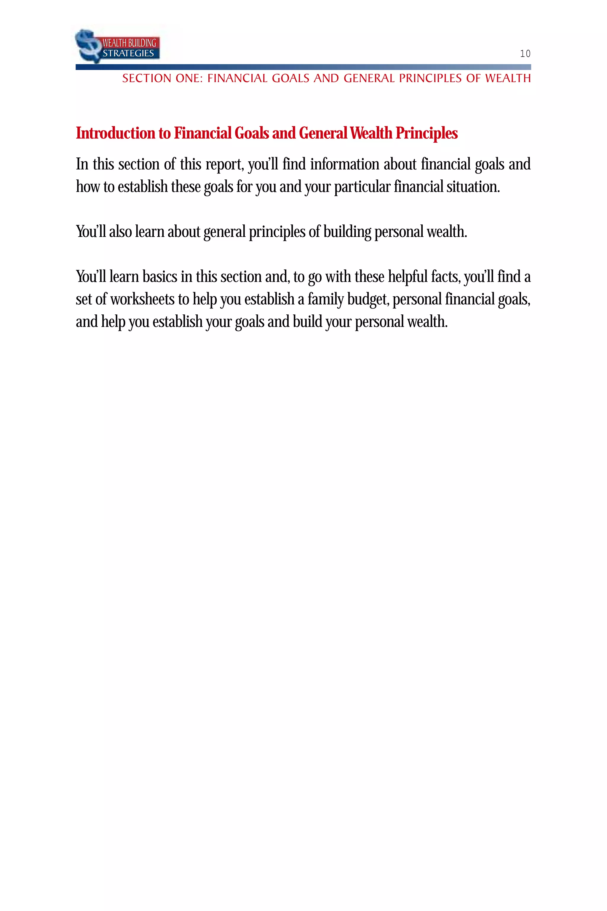 WEALTH BUILDING
     STRATEGIES                                                                    10

          SECTION ONE: FINANCIAL GOALS AND GENERAL PRINCIPLES OF WEALTH



Introduction to Financial Goals and General Wealth Principles
In this section of this report, you’ll find information about financial goals and
how to establish these goals for you and your particular financial situation.

You’ll also learn about general principles of building personal wealth.

You’ll learn basics in this section and, to go with these helpful facts, you’ll find a
set of worksheets to help you establish a family budget, personal financial goals,
and help you establish your goals and build your personal wealth.
 