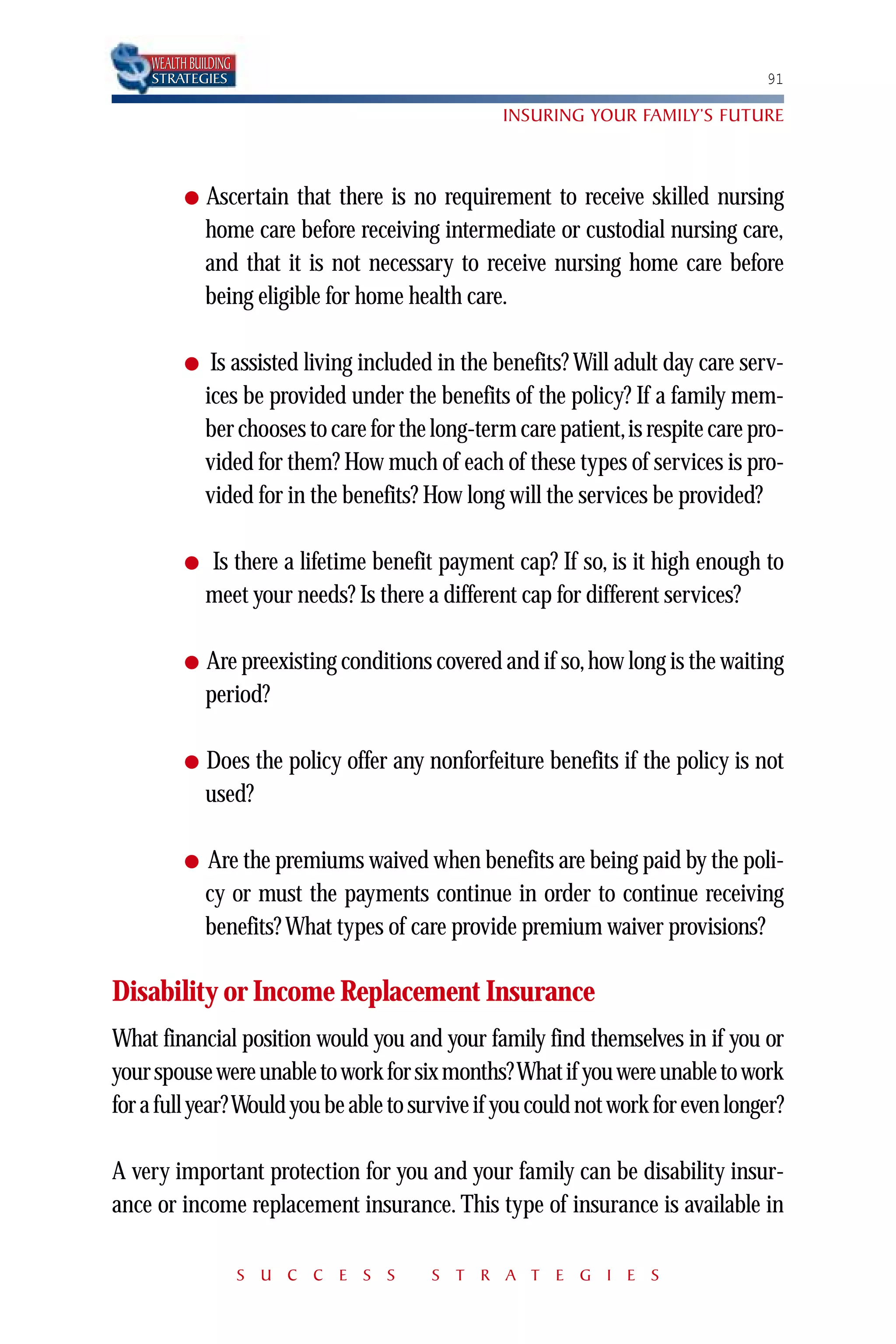 WEALTH BUILDING
    STRATEGIES                                                                    91

                                                  INSURING YOUR FAMILY’S FUTURE



          ●   Ascertain that there is no requirement to receive skilled nursing
              home care before receiving intermediate or custodial nursing care,
              and that it is not necessary to receive nursing home care before
              being eligible for home health care.

          ●    Is assisted living included in the benefits? Will adult day care serv-
              ices be provided under the benefits of the policy? If a family mem-
              ber chooses to care for the long-term care patient,is respite care pro-
              vided for them? How much of each of these types of services is pro-
              vided for in the benefits? How long will the services be provided?

          ●   Is there a lifetime benefit payment cap? If so, is it high enough to
              meet your needs? Is there a different cap for different services?

          ●   Are preexisting conditions covered and if so, how long is the waiting
              period?

          ●   Does the policy offer any nonforfeiture benefits if the policy is not
              used?

          ●   Are the premiums waived when benefits are being paid by the poli-
              cy or must the payments continue in order to continue receiving
              benefits? What types of care provide premium waiver provisions?

Disability or Income Replacement Insurance
What financial position would you and your family find themselves in if you or
your spouse were unable to work for six months? What if you were unable to work
for a full year? Would you be able to survive if you could not work for even longer?

A very important protection for you and your family can be disability insur-
ance or income replacement insurance. This type of insurance is available in

                      S U C C E S S      S T R A T E G I E S
 