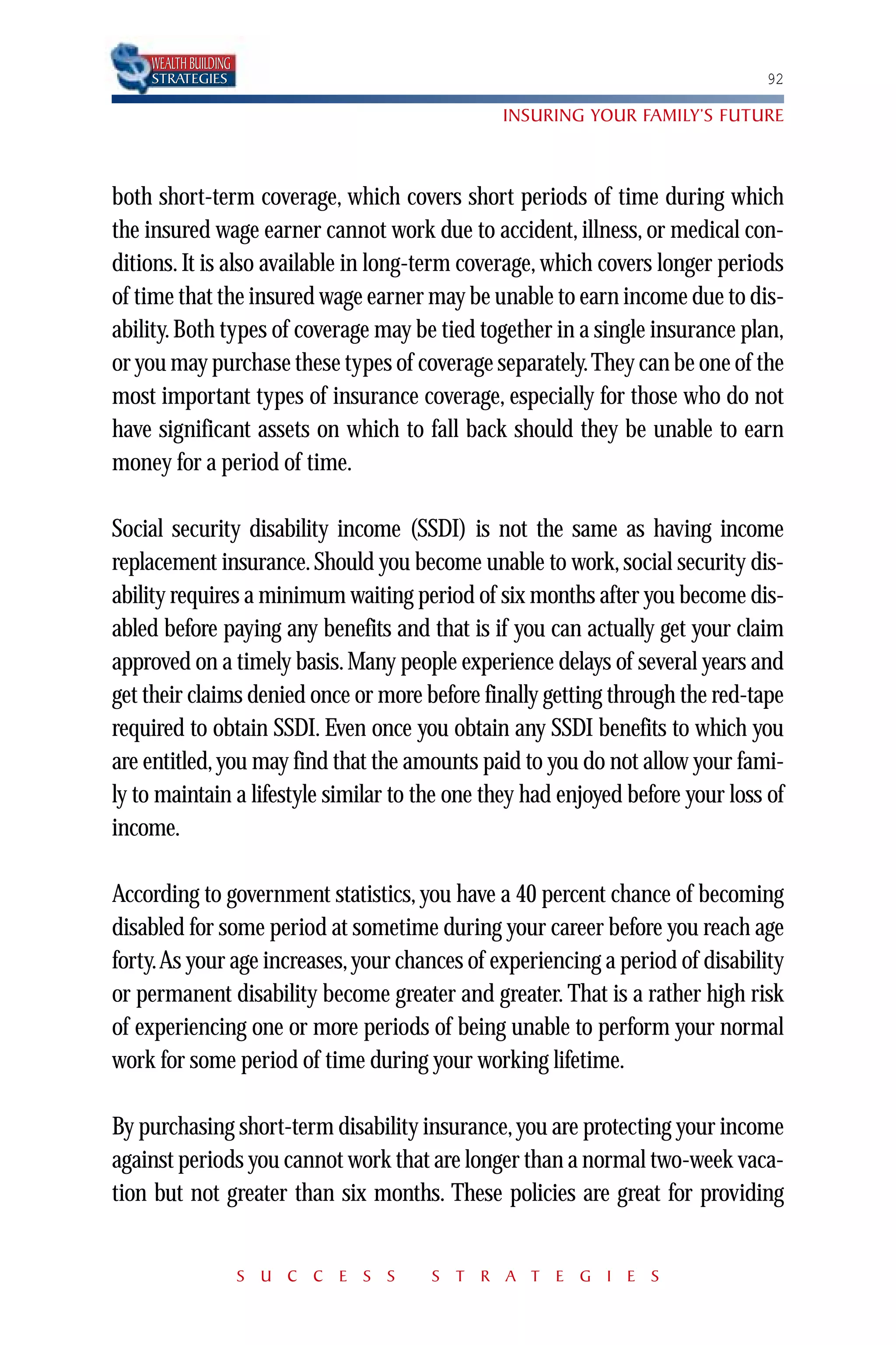 WEALTH BUILDING
    STRATEGIES                                                                 92

                                               INSURING YOUR FAMILY’S FUTURE



both short-term coverage, which covers short periods of time during which
the insured wage earner cannot work due to accident, illness, or medical con-
ditions. It is also available in long-term coverage, which covers longer periods
of time that the insured wage earner may be unable to earn income due to dis-
ability. Both types of coverage may be tied together in a single insurance plan,
or you may purchase these types of coverage separately.They can be one of the
most important types of insurance coverage, especially for those who do not
have significant assets on which to fall back should they be unable to earn
money for a period of time.

Social security disability income (SSDI) is not the same as having income
replacement insurance. Should you become unable to work, social security dis-
ability requires a minimum waiting period of six months after you become dis-
abled before paying any benefits and that is if you can actually get your claim
approved on a timely basis. Many people experience delays of several years and
get their claims denied once or more before finally getting through the red-tape
required to obtain SSDI. Even once you obtain any SSDI benefits to which you
are entitled, you may find that the amounts paid to you do not allow your fami-
ly to maintain a lifestyle similar to the one they had enjoyed before your loss of
income.

According to government statistics, you have a 40 percent chance of becoming
disabled for some period at sometime during your career before you reach age
forty.As your age increases, your chances of experiencing a period of disability
or permanent disability become greater and greater. That is a rather high risk
of experiencing one or more periods of being unable to perform your normal
work for some period of time during your working lifetime.

By purchasing short-term disability insurance, you are protecting your income
against periods you cannot work that are longer than a normal two-week vaca-
tion but not greater than six months. These policies are great for providing


                      S U C C E S S    S T R A T E G I E S
 