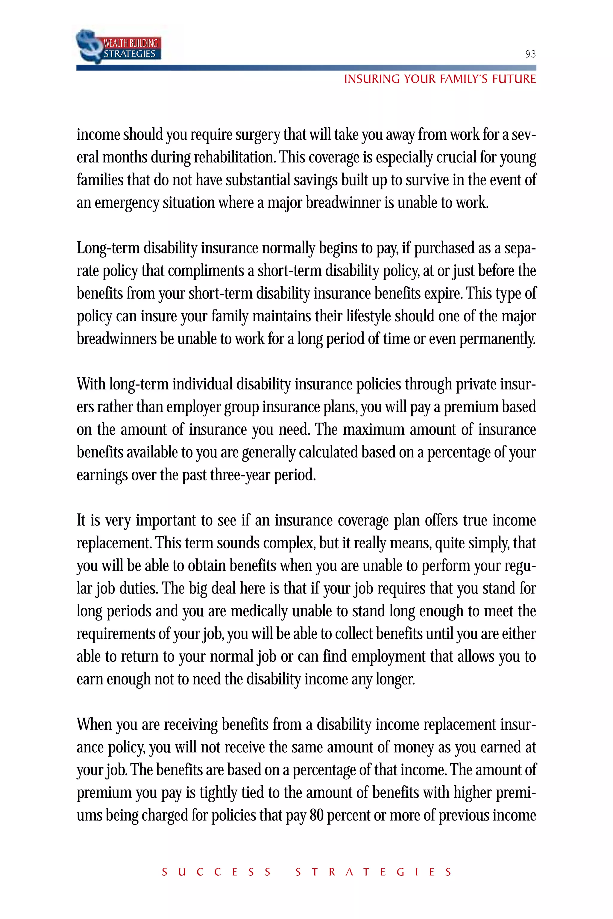 WEALTH BUILDING
    STRATEGIES                                                                  93

                                                INSURING YOUR FAMILY’S FUTURE



income should you require surgery that will take you away from work for a sev-
eral months during rehabilitation. This coverage is especially crucial for young
families that do not have substantial savings built up to survive in the event of
an emergency situation where a major breadwinner is unable to work.

Long-term disability insurance normally begins to pay, if purchased as a sepa-
rate policy that compliments a short-term disability policy, at or just before the
benefits from your short-term disability insurance benefits expire. This type of
policy can insure your family maintains their lifestyle should one of the major
breadwinners be unable to work for a long period of time or even permanently.

With long-term individual disability insurance policies through private insur-
ers rather than employer group insurance plans, you will pay a premium based
on the amount of insurance you need. The maximum amount of insurance
benefits available to you are generally calculated based on a percentage of your
earnings over the past three-year period.

It is very important to see if an insurance coverage plan offers true income
replacement. This term sounds complex, but it really means, quite simply, that
you will be able to obtain benefits when you are unable to perform your regu-
lar job duties. The big deal here is that if your job requires that you stand for
long periods and you are medically unable to stand long enough to meet the
requirements of your job, you will be able to collect benefits until you are either
able to return to your normal job or can find employment that allows you to
earn enough not to need the disability income any longer.

When you are receiving benefits from a disability income replacement insur-
ance policy, you will not receive the same amount of money as you earned at
your job. The benefits are based on a percentage of that income. The amount of
premium you pay is tightly tied to the amount of benefits with higher premi-
ums being charged for policies that pay 80 percent or more of previous income


                      S U C C E S S    S T R A T E G I E S
 