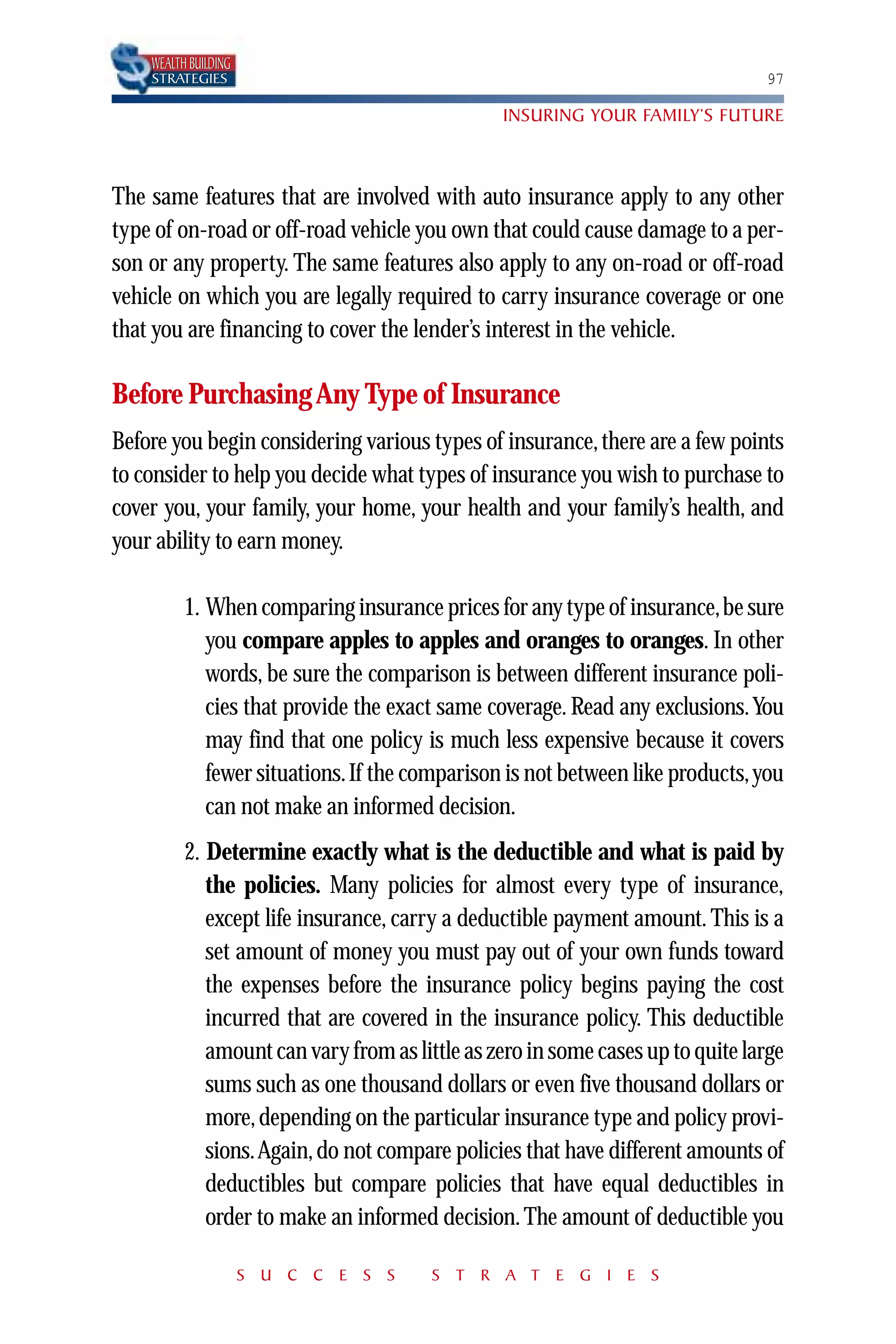 WEALTH BUILDING
    STRATEGIES                                                                  97

                                                INSURING YOUR FAMILY’S FUTURE



The same features that are involved with auto insurance apply to any other
type of on-road or off-road vehicle you own that could cause damage to a per-
son or any property. The same features also apply to any on-road or off-road
vehicle on which you are legally required to carry insurance coverage or one
that you are financing to cover the lender’s interest in the vehicle.

Before Purchasing Any Type of Insurance
Before you begin considering various types of insurance, there are a few points
to consider to help you decide what types of insurance you wish to purchase to
cover you, your family, your home, your health and your family’s health, and
your ability to earn money.

          1. When comparing insurance prices for any type of insurance,be sure
             you compare apples to apples and oranges to oranges. In other
             words, be sure the comparison is between different insurance poli-
             cies that provide the exact same coverage. Read any exclusions. You
             may find that one policy is much less expensive because it covers
             fewer situations. If the comparison is not between like products, you
             can not make an informed decision.
          2. Determine exactly what is the deductible and what is paid by
             the policies. Many policies for almost every type of insurance,
             except life insurance, carry a deductible payment amount. This is a
             set amount of money you must pay out of your own funds toward
             the expenses before the insurance policy begins paying the cost
             incurred that are covered in the insurance policy. This deductible
             amount can vary from as little as zero in some cases up to quite large
             sums such as one thousand dollars or even five thousand dollars or
             more, depending on the particular insurance type and policy provi-
             sions.Again, do not compare policies that have different amounts of
             deductibles but compare policies that have equal deductibles in
             order to make an informed decision. The amount of deductible you

                      S U C C E S S     S T R A T E G I E S
 