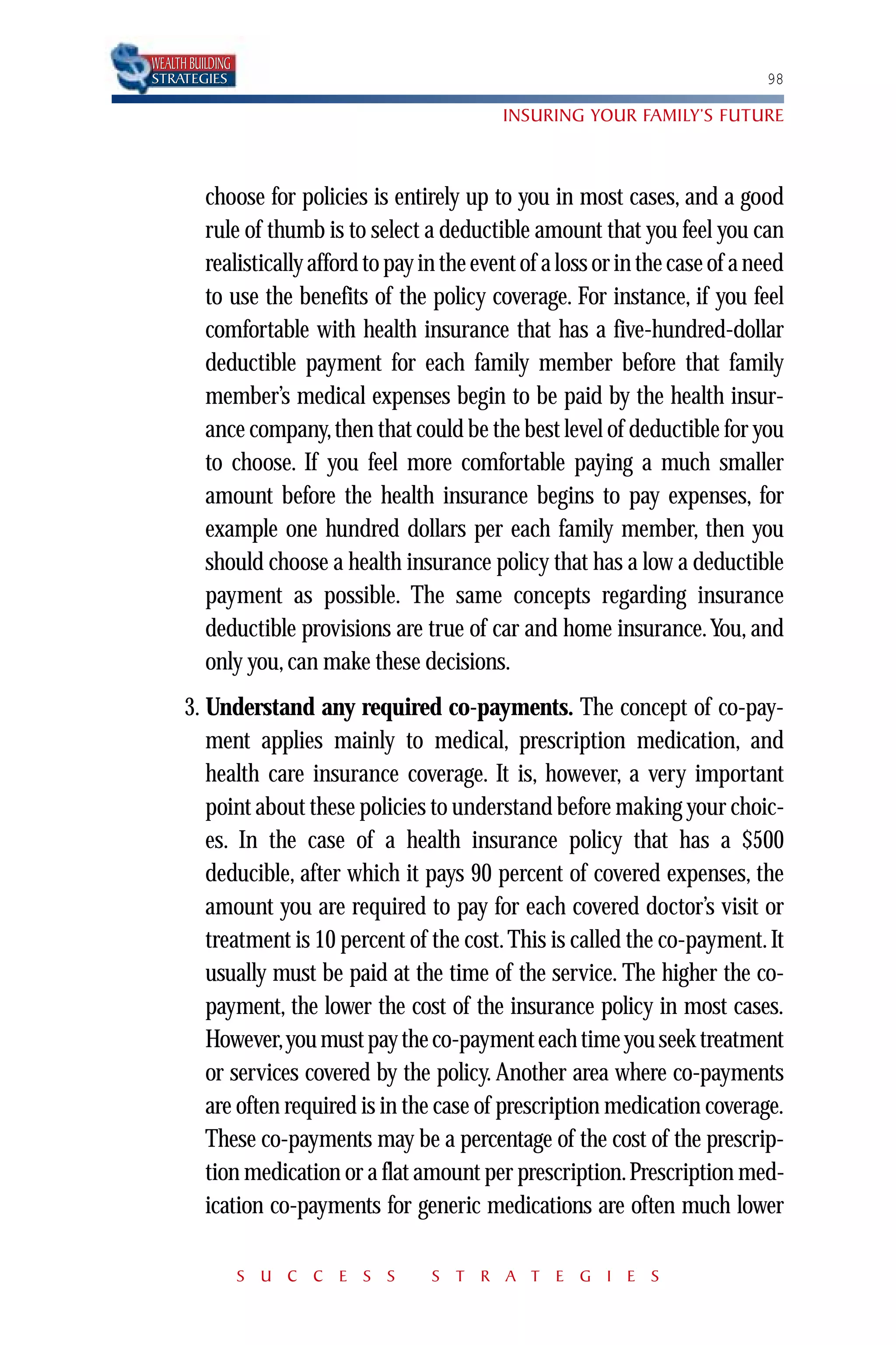 WEALTH BUILDING
STRATEGIES                                                                        98

                                                INSURING YOUR FAMILY’S FUTURE



          choose for policies is entirely up to you in most cases, and a good
          rule of thumb is to select a deductible amount that you feel you can
          realistically afford to pay in the event of a loss or in the case of a need
          to use the benefits of the policy coverage. For instance, if you feel
          comfortable with health insurance that has a five-hundred-dollar
          deductible payment for each family member before that family
          member’s medical expenses begin to be paid by the health insur-
          ance company, then that could be the best level of deductible for you
          to choose. If you feel more comfortable paying a much smaller
          amount before the health insurance begins to pay expenses, for
          example one hundred dollars per each family member, then you
          should choose a health insurance policy that has a low a deductible
          payment as possible. The same concepts regarding insurance
          deductible provisions are true of car and home insurance. You, and
          only you, can make these decisions.
      3. Understand any required co-payments. The concept of co-pay-
         ment applies mainly to medical, prescription medication, and
         health care insurance coverage. It is, however, a very important
         point about these policies to understand before making your choic-
         es. In the case of a health insurance policy that has a $500
         deducible, after which it pays 90 percent of covered expenses, the
         amount you are required to pay for each covered doctor’s visit or
         treatment is 10 percent of the cost. This is called the co-payment. It
         usually must be paid at the time of the service. The higher the co-
         payment, the lower the cost of the insurance policy in most cases.
         However,you must pay the co-payment each time you seek treatment
         or services covered by the policy. Another area where co-payments
         are often required is in the case of prescription medication coverage.
         These co-payments may be a percentage of the cost of the prescrip-
         tion medication or a flat amount per prescription. Prescription med-
         ication co-payments for generic medications are often much lower

                  S U C C E S S        S T R A T E G I E S
 