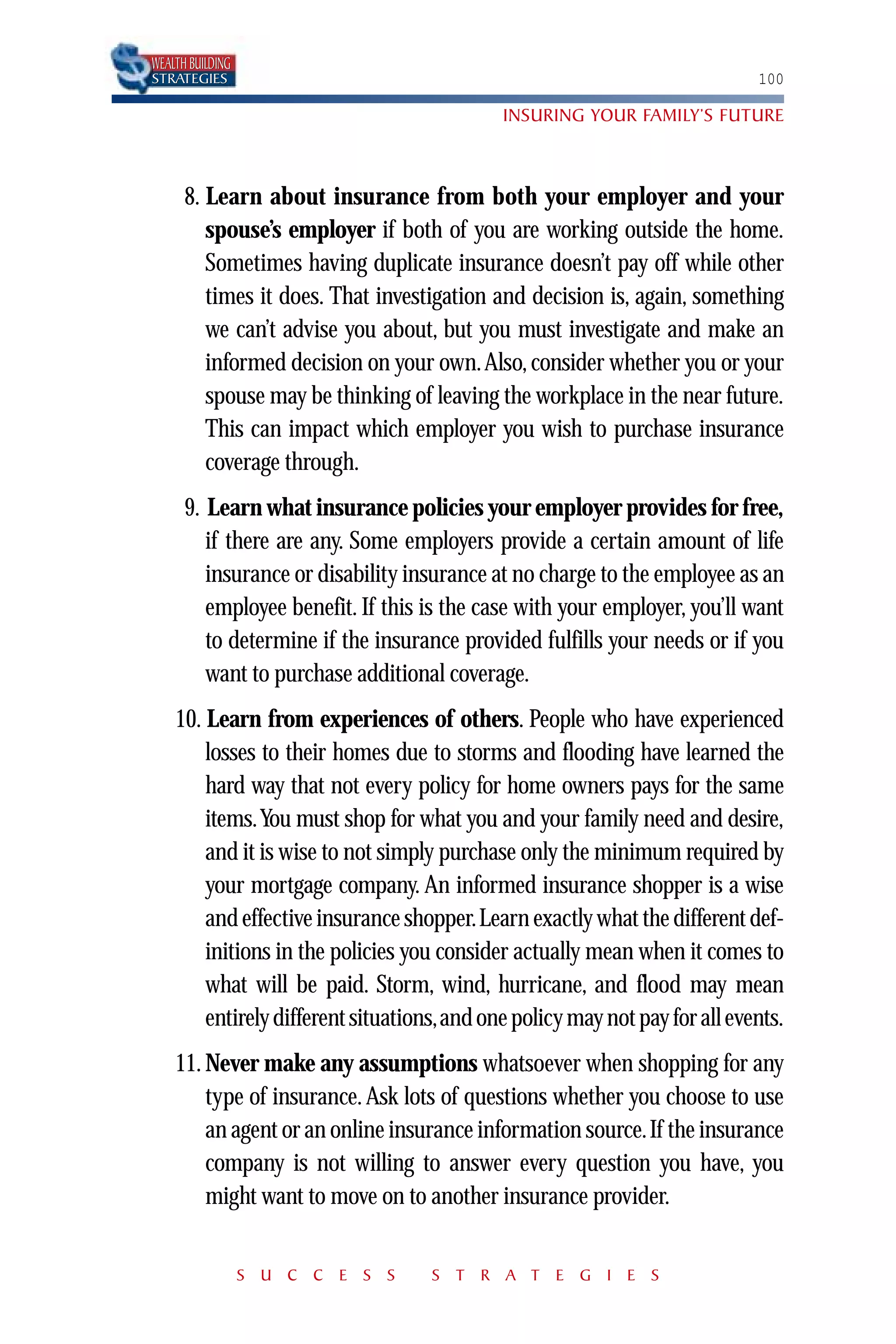 WEALTH BUILDING
STRATEGIES                                                                  100

                                            INSURING YOUR FAMILY’S FUTURE



      8. Learn about insurance from both your employer and your
         spouse’s employer if both of you are working outside the home.
         Sometimes having duplicate insurance doesn’t pay off while other
         times it does. That investigation and decision is, again, something
         we can’t advise you about, but you must investigate and make an
         informed decision on your own.Also, consider whether you or your
         spouse may be thinking of leaving the workplace in the near future.
         This can impact which employer you wish to purchase insurance
         coverage through.
      9. Learn what insurance policies your employer provides for free,
         if there are any. Some employers provide a certain amount of life
         insurance or disability insurance at no charge to the employee as an
         employee benefit. If this is the case with your employer, you’ll want
         to determine if the insurance provided fulfills your needs or if you
         want to purchase additional coverage.
    10. Learn from experiences of others. People who have experienced
        losses to their homes due to storms and flooding have learned the
        hard way that not every policy for home owners pays for the same
        items.You must shop for what you and your family need and desire,
        and it is wise to not simply purchase only the minimum required by
        your mortgage company. An informed insurance shopper is a wise
        and effective insurance shopper.Learn exactly what the different def-
        initions in the policies you consider actually mean when it comes to
        what will be paid. Storm, wind, hurricane, and flood may mean
        entirely different situations,and one policy may not pay for all events.
    11. Never make any assumptions whatsoever when shopping for any
        type of insurance. Ask lots of questions whether you choose to use
        an agent or an online insurance information source.If the insurance
        company is not willing to answer every question you have, you
        might want to move on to another insurance provider.


                  S U C C E S S     S T R A T E G I E S
 