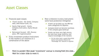 Asset Classes
 Financial asset classes
 ‘Fixed’ income – FD, bonds, Company
debt, Debt Mutal Funds, etc.
 Equity/High growth – Stocks,
Company stock plans, Equity Mutual
Funds
 Retirement focused – NPS, Pension
plans, PPF, Superannuation
 Every investment product/instrument
in the market is an instance or a
combination of the above
 Risk is inherent in every instrument;
some have protection/mitigation
 A bank can go belly-up, but RBI has
some safeguards for deposits
 Company bond can become worthless
if the company goes bankrupt
 Stocks can have very high returns,
but also have large volatility, and
require knowledge of the markets
 On the other hand, a good diversified
equity fund greatly reduces the
‘knowledge risk’ inherent in equities
15 June 2015Rev 1.9 Redistribution restrictedPoint to ponder: One usual ‘investment’ avenue is missing from this slide…
Wait for a later slide to meet it
 