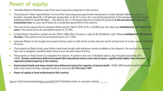 Power of equity
 Samudra Mahal in Mumbai is one of the most expensive properties in the country.
 The Economic Times reported that “In one of the most expensive apartment transactions in India, Nandan Nilekani, Infosys co-
founder, has paid about Rs.1.29 lakh per square feet, or Rs.22.5 crore, for a sea facing apartment in the marquee Samudra Mahal
building at Worli in South Mumbai. …The deal for the 1,750 square feet three-bedroom property is the second most expensive
transaction ever on a per-sq-ft basis for a residential apartment in the country. “
 The cost of one square foot in Samudra Mahal was Rs.700 in 1970. At Rs.1,29,000 now, the value has multiplied by 184 times in 45
years. This works out to an annualised return of 12.29%.
 In Dalal Street, Mumbai a sq.feet was Rs.100 in 1980. After 35 years, it sells at Rs.29,000 per sq.ft. Money multiplied by 290 times in
35 years. This works out to an annualized return of 17.58%.
 Samudra Mahal can be bought and owned only by cream or elite of the society who are worth at least tens of crores, mostly hundreds
of crores.
 The property in Dalal street; your father could have bought with whatever money available at his disposal. You can buy it even now.
Your son or daughter would be able to buy it even 20 years down the line.
 The property in Dalal Street is a metaphor for Sensex. A sq.feet is one unit. If dividend yield is also included (assuming 2%+
CAGR), Sensex would have delivered around 20% annualized returns over last 35 years, significantly higher than the most
expensive prime property in the country.
 Good mutual funds and many stocks have delivered returns far superior to Sensex itself – CRISIL AMFI Equity Fund Performance
Index that tracks actively managed funds has returned 22.74% since 1997
 Power of equity is least understood in this country
Source: http://wisewealthadvisors.com/2015/01/26/dalal-street-or-samudra-mahal/15 June 2015Rev 1.9 Redistribution restricted
 