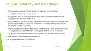 Returns, Volatility and such things
 No financial product, none, has a completely fixed rate of return forever
 e.g Rates on FDs change from time to time
 In lay terms: One can usually expect lower volatility in products that have lower
average return - FD rates are 9% +- 1
 In precise terms: Assuming that the returns have a normal distribution, products with
low means should have lower standard deviation and those with higher means can
have higher standard deviations
 And more importantly, standard deviations tend to decrease if the duration increases
– Equity has a mean, SD of 14 and 4 over 15 years, and 18 and 20 over 3 years
 Exercise: Please use your probability lessons to work out what the range of returns could be
 Gold is funny – it has a low mean and high SD
 A rough picture follows to explain this
15 June 2015Rev 1.9 Redistribution restricted
 