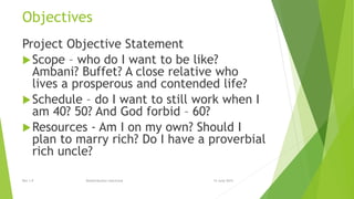 Objectives
Project Objective Statement
Scope – who do I want to be like?
Ambani? Buffet? A close relative who
lives a prosperous and contended life?
Schedule – do I want to still work when I
am 40? 50? And God forbid – 60?
Resources - Am I on my own? Should I
plan to marry rich? Do I have a proverbial
rich uncle?
15 June 2015Rev 1.9 Redistribution restricted
 