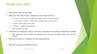 Design your plan
 Take each requirement/goal
 Based on the time frame, choose an asset class/avenue
 1-3 years – Fixed income or debt instruments, few ‘low risk’ equities
 View this as ‘savings’, rather than ‘investing’; don’t chase returns
 > 5 years – More equity than debt
 > 10 years – Predominantly equity
 Your mileage may vary!
 Estimate the expected return, and then calculate the monthly investment needed
 The expected return would be a blended return based on the debt:equity mix that you
choose
 Be sure to factor in inflation for the requirements
 Now you can go to implementation
15 June 2015Rev 1.9 Redistribution restricted
 