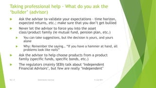 Taking professional help - What do you ask the
‘builder’ (advisor)
 Ask the advisor to validate your expectations – time horizon,
expected returns, etc.; make sure that you don’t get bullied
 Never let the advisor to force you into the asset
class/product family (ie mutual fund, pension plan, etc.)
 You can take suggestions, but the decision is yours, and yours
alone
 Why: Remember the saying… “If you have a hammer at hand, all
problems look like nails”
 Ask the advisor to help choose products from a product
family (specific funds, specific bonds, etc.)
 The regulators (mainly SEBI) talk about ‘Independent
Financial Advisors’, but few are really ‘Independent’
15 June 2015Rev 1.9 Redistribution restricted
 