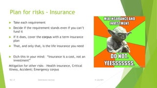 Plan for risks - Insurance
 Take each requirement
 Decide if the requirement stands even if you can’t
fund it
 If it does, cover the corpus with a term insurance
plan
 That, and only that, is the life insurance you need
 Etch this in your mind: “Insurance is a cost, not an
investment”
Mitigation for other risks – Health insurance, Critical
illness, Accident; Emergency corpus
15 June 2015Rev 1.9 Redistribution restricted
 