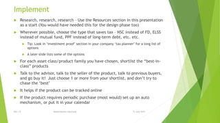Implement
 Research, research, research – Use the Resources section in this presentation
as a start (You would have needed this for the design phase too)
 Wherever possible, choose the type that saves tax – NSC instead of FD, ELSS
instead of mutual fund, PPF instead of long-term debt, etc. etc.
 Tip: Look in ‘investment proof’ section in your company ‘tax planner’ for a long list of
options
 A later slide lists some of the options
 For each asset class/product family you have chosen, shortlist the “best-in-
class” products
 Talk to the advisor, talk to the seller of the product, talk to previous buyers,
and go buy it! Just choose 1 or more from your shortlist, and don’t try to
chase the ‘best’
 It helps if the product can be tracked online
 If the product requires periodic purchase (most would) set up an auto
mechanism, or put it in your calendar
15 June 2015Rev 1.9 Redistribution restricted
 