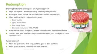 Redemption
Enjoying the benefits of the plan – an atypical approach
 Major assumption – You have built up a healthy debt portfolio
 As the goal nears, review the portfolio (and rebalance as needed)
 When goal is at hand, redeem in this order:
 Direct Equities
 Equity mutual funds
 Debt mutual funds
 Other debt instruments – NSC, PPF, FD
 If the market is at a bad patch, redeem from debt first and rebalance later
 This lets your debt portfolio compound uninterrupted, and ‘book profits’ from
equity portfolio
Typical approach
 When the goal nears, shift corpus of that goal to debt portfolio
 When goal is at hand, redeem from debt portfolio
15 June 2015Rev 1.9 Redistribution restricted
 