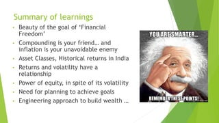 Summary of learnings
• Beauty of the goal of ‘Financial
Freedom’
• Compounding is your friend… and
inflation is your unavoidable enemy
• Asset Classes, Historical returns in India
• Returns and volatility have a
relationship
• Power of equity, in spite of its volatility
• Need for planning to achieve goals
• Engineering approach to build wealth …
 