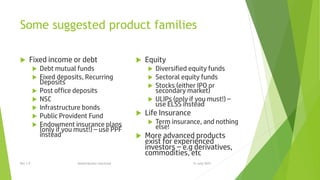 Some suggested product families
 Fixed income or debt
 Debt mutual funds
 Fixed deposits, Recurring
Deposits
 Post office deposits
 NSC
 Infrastructure bonds
 Public Provident Fund
 Endowment insurance plans
(only if you must!) – use PPF
instead
 Equity
 Diversified equity funds
 Sectoral equity funds
 Stocks (either IPO or
secondary market)
 ULIPs (only if you must!) –
use ELSS instead
 Life Insurance
 Term insurance, and nothing
else!
 More advanced products
exist for experienced
investors – e.g derivatives,
commodities, etc
15 June 2015Rev 1.9 Redistribution restricted
 